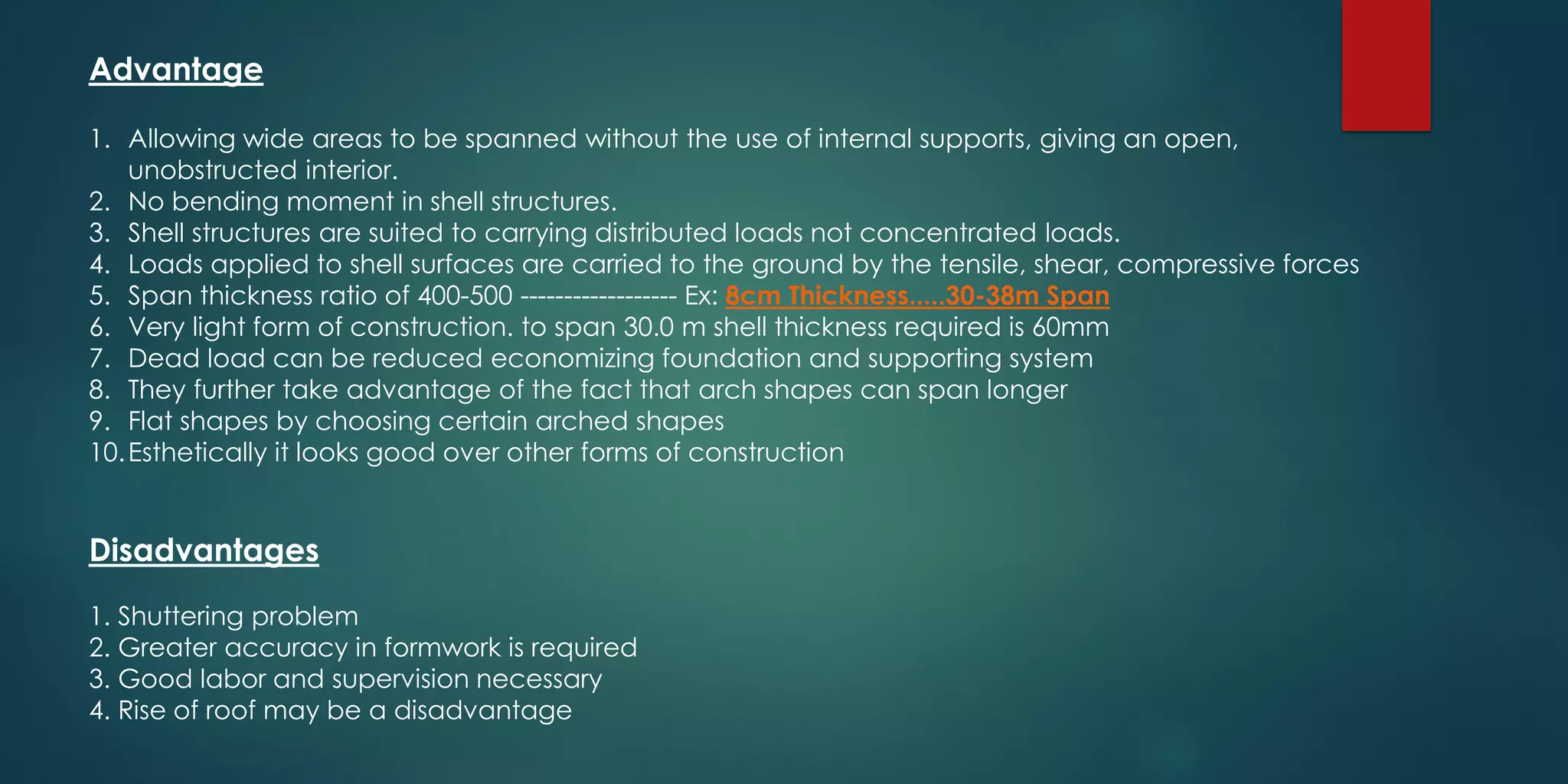 Advantage
1. Allowing wide areas to be spanned without the use of internal supports, giving an open,
unobstructed interior.
2. No bending moment in shell structures.
3. Shell structures are suited to carrying distributed loads not concentrated loads.
4. Loads applied to shell surfaces are carried to the ground by the tensile, shear, compressive forces
5. Span thickness ratio of 400-500 ------------------ Ex: 8cm Thickness.....30-38m Span
6. Very light form of construction. to span 30.0 m shell thickness required is 60mm
7. Dead load can be reduced economizing foundation and supporting system
8. They further take advantage of the fact that arch shapes can span longer
9. Flat shapes by choosing certain arched shapes
10.Esthetically it looks good over other forms of construction
Disadvantages
1. Shuttering problem
2. Greater accuracy in formwork is required
3. Good labor and supervision necessary
4. Rise of roof may be a disadvantage
 