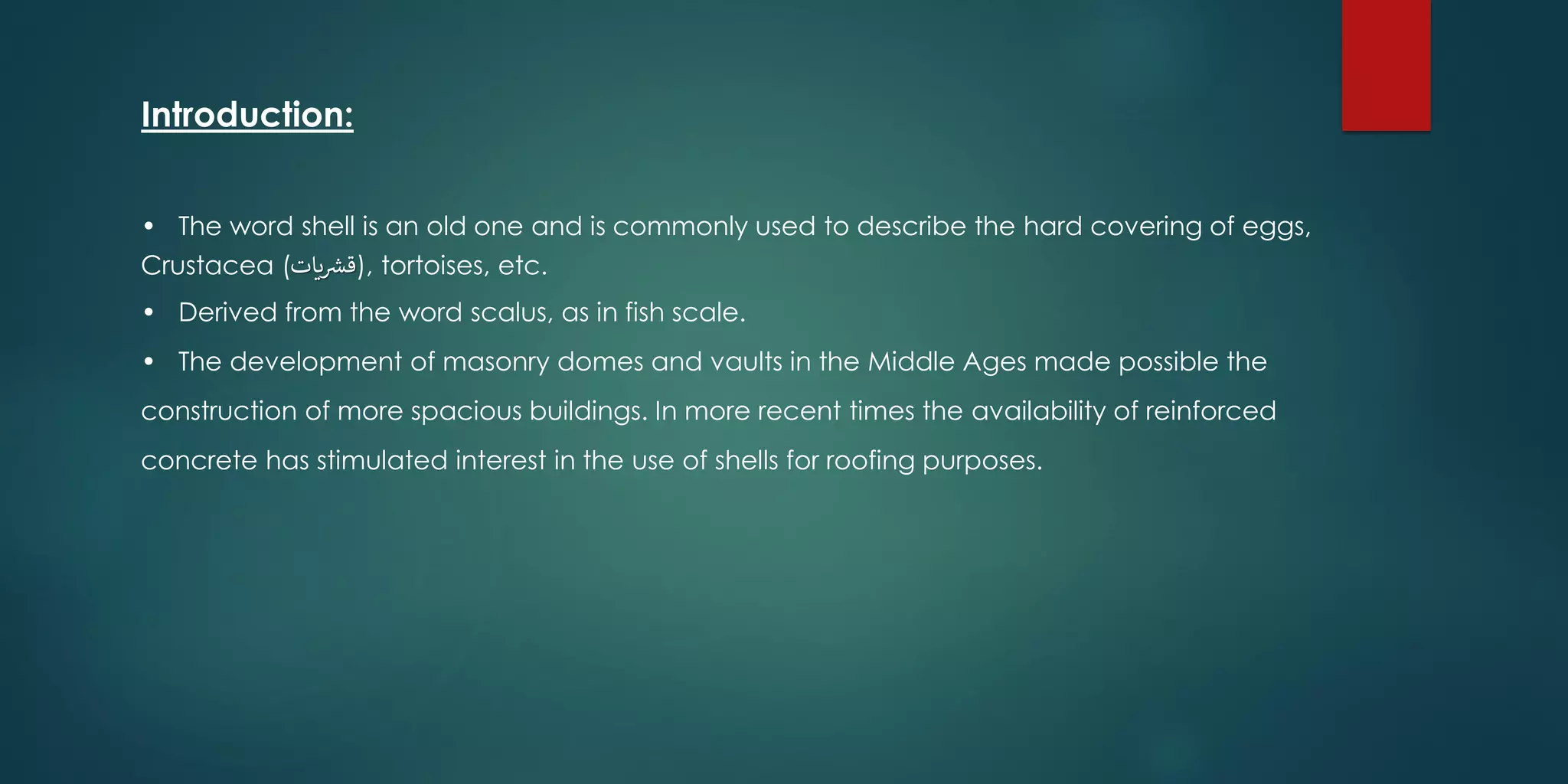 • The word shell is an old one and is commonly used to describe the hard covering of eggs,
Crustacea (‫يات‬ ‫ر‬‫,)قش‬ tortoises, etc.
• Derived from the word scalus, as in fish scale.
• The development of masonry domes and vaults in the Middle Ages made possible the
construction of more spacious buildings. In more recent times the availability of reinforced
concrete has stimulated interest in the use of shells for roofing purposes.
Introduction:
 