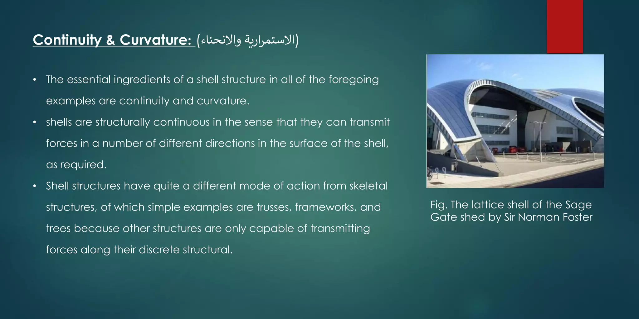 Continuity & Curvature: (‫واالنحناء‬ ‫ارية‬‫ر‬‫)االستم‬
• The essential ingredients of a shell structure in all of the foregoing
examples are continuity and curvature.
• shells are structurally continuous in the sense that they can transmit
forces in a number of different directions in the surface of the shell,
as required.
• Shell structures have quite a different mode of action from skeletal
structures, of which simple examples are trusses, frameworks, and
trees because other structures are only capable of transmitting
forces along their discrete structural.
Fig. The lattice shell of the Sage
Gate shed by Sir Norman Foster
 