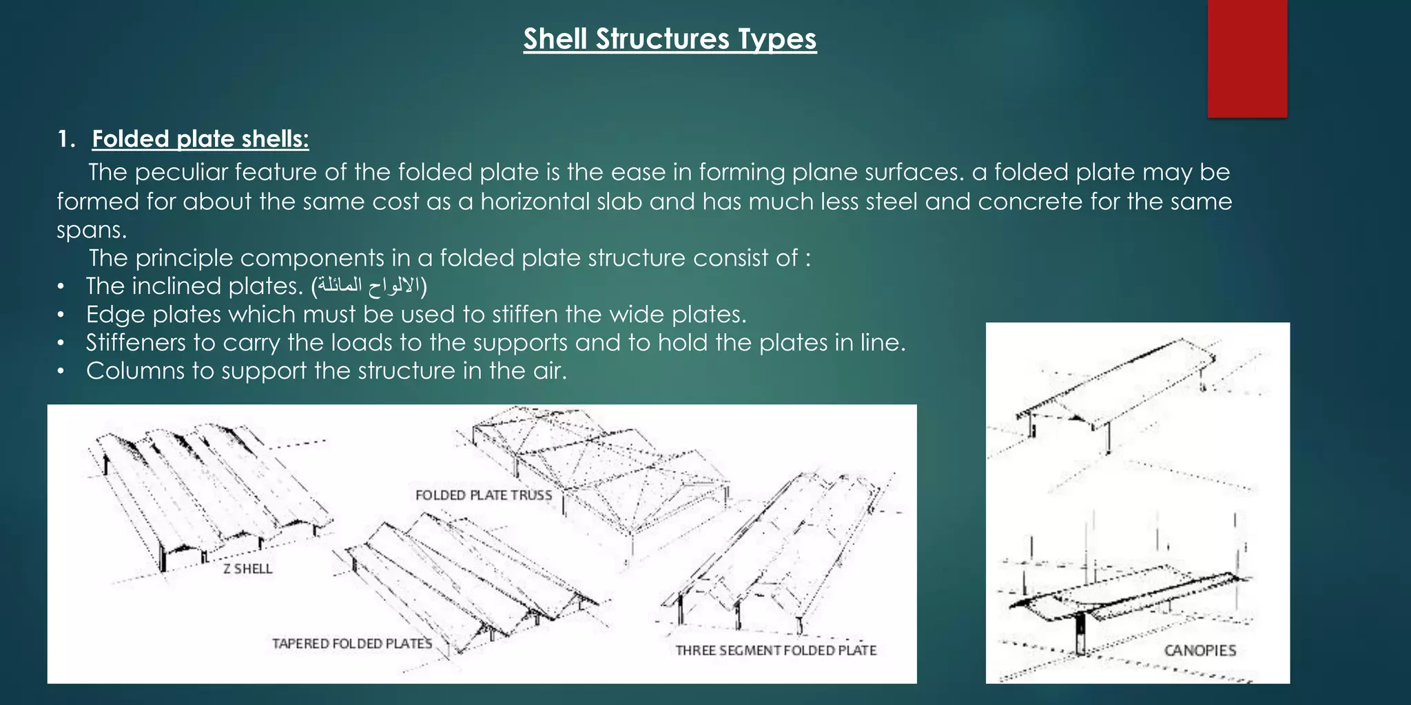 Shell Structures Types
1. Folded plate shells:
The peculiar feature of the folded plate is the ease in forming plane surfaces. a folded plate may be
formed for about the same cost as a horizontal slab and has much less steel and concrete for the same
spans.
The principle components in a folded plate structure consist of :
• The inclined plates. (‫المائلة‬ ‫االلواح‬)
• Edge plates which must be used to stiffen the wide plates.
• Stiffeners to carry the loads to the supports and to hold the plates in line.
• Columns to support the structure in the air.
 