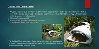Closed and Open Shells:
• Anyone who has built children’s toys from thick paper or thin cardboard will be familiar with the
fact that a closed box is rigid, whereas an open box is easily deformable (‫التشوه‬ ‫سهل‬) . The same sort
of thing applies in shell structure:
1. Close surfaces are rigid.
2. In practice it is not usually possible to make
completely closed structural boxes.
Fig. Shell by ARTechnic Architects.“Being in sync with nature isn't about yielding
to nature – it's aboutcoexistence (‫البيئة‬ ‫مع‬ ‫التعايش‬) . The existence of the structure
depends on its power toendure nature.”
 