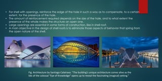 • For shell with openings, reinforce the edge of the hole in such a way as to compensate, to a certain
extent, for the presence of the hole.
• The amount of reinforcement required depends on the size of the hole, and to what extent the
presence of the whole makes the structure an open one.
• Large openings are essential in some forms of construction, like in shell roof.
• A main objective in the design of shell roofs is to eliminate those aspects of behavior that spring from
the open nature of the shell.
Fig. Architecture by Santiago Calatrava. “The building's unique architecture comes alive as the
lids of the colossal “Eye of Knowledge” opens up to reveal the fascinating (magical) setting.”
 