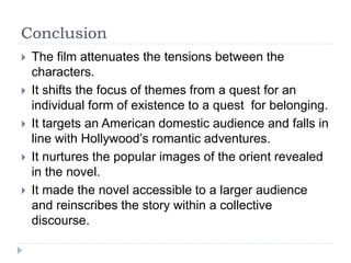 Conclusion
 The film attenuates the tensions between the
characters.
 It shifts the focus of themes from a quest for an
individual form of existence to a quest for belonging.
 It targets an American domestic audience and falls in
line with Hollywood’s romantic adventures.
 It nurtures the popular images of the orient revealed
in the novel.
 It made the novel accessible to a larger audience
and reinscribes the story within a collective
discourse.
 