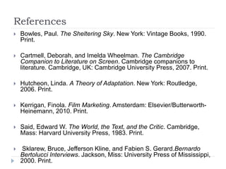 References
 Bowles, Paul. The Sheltering Sky. New York: Vintage Books, 1990.
Print.
 Cartmell, Deborah, and Imelda Wheelman. The Cambridge
Companion to Literature on Screen. Cambridge companions to
literature. Cambridge, UK: Cambridge University Press, 2007. Print.
 Hutcheon, Linda. A Theory of Adaptation. New York: Routledge,
2006. Print.
 Kerrigan, Finola. Film Marketing. Amsterdam: Elsevier/Butterworth-
Heinemann, 2010. Print.
 Said, Edward W. The World, the Text, and the Critic. Cambridge,
Mass: Harvard University Press, 1983. Print.
 Sklarew, Bruce, Jefferson Kline, and Fabien S. Gerard.Bernardo
Bertolucci Interviews. Jackson, Miss: University Press of Mississippi,
2000. Print.
 