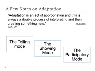 A Few Notes on Adaptation
“Adaptation is an act of appropriation and this is
always a double process of interpreting and then
creating something new.” (Hutcheon:
2006, 20)
The Telling
mode
The
Showing
Mode
The
Participatory
Mode
 