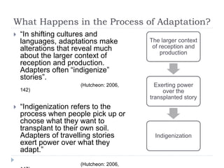 What Happens in the Process of Adaptation?
 “In shifting cultures and
languages, adaptations make
alterations that reveal much
about the larger context of
reception and production.
Adapters often “indigenize”
stories”.
(Hutcheon: 2006,
142)
 “Indigenization refers to the
process when people pick up or
choose what they want to
transplant to their own soil.
Adapters of travelling stories
exert power over what they
adapt.”
(Hutcheon: 2006,
The larger context
of reception and
production
Exerting power
over the
transplanted story
Indigenization
 