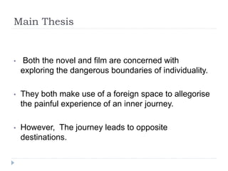 Main Thesis
• Both the novel and film are concerned with
exploring the dangerous boundaries of individuality.
• They both make use of a foreign space to allegorise
the painful experience of an inner journey.
• However, The journey leads to opposite
destinations.
 