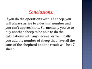 Conclusions:
If you do the operations with 17 sheep, you
will always arrive to a decimal number and
you can’t approximate. So, mentally you’ve to
buy another sheep to be able to do the
calculations with any decimal error. Finally
you add the number of sheep that have all the
sons of the shepherd and the result will be 17
sheep.
 