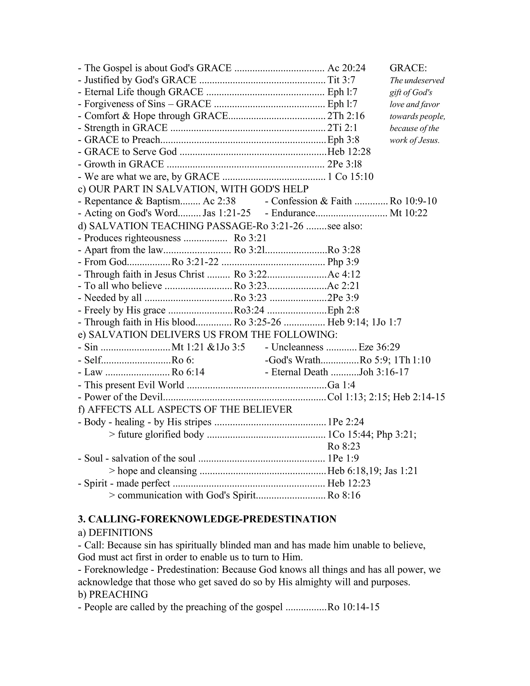 - The Gospel is about God's GRACE ................................... Ac 20:24 GRACE:
- Justified by God's GRACE .................................................Tit 3:7 The undeserved
- Eternal Life though GRACE .............................................. Eph l:7 gift of God's
- Forgiveness of Sins – GRACE ........................................... Eph l:7 love and favor
- Comfort & Hope through GRACE......................................2Th 2:16 towards people,
- Strength in GRACE ............................................................2Ti 2:1 because of the
- GRACE to Preach................................................................Eph 3:8 work of Jesus.
- GRACE to Serve God .........................................................Heb 12:28
- Growth in GRACE ............................................................. 2Pe 3:l8
- We are what we are, by GRACE ........................................1 Co 15:10
c) OUR PART IN SALVATION, WITH GOD'S HELP
- Repentance & Baptism........ Ac 2:38 - Confession & Faith .............Ro 10:9-10
- Acting on God's Word.........Jas 1:21-25 - Endurance............................ Mt 10:22
d) SALVATION TEACHING PASSAGE-Ro 3:21-26 ........see also:
- Produces righteousness ................. Ro 3:21
- Apart from the law.......................... Ro 3:2l........................Ro 3:28
- From God.................Ro 3:21-22 ........................................ Php 3:9
- Through faith in Jesus Christ ......... Ro 3:22.......................Ac 4:12
- To all who believe ..........................Ro 3:23.......................Ac 2:21
- Needed by all ..................................Ro 3:23 ......................2Pe 3:9
- Freely by His grace .........................Ro3:24 .......................Eph 2:8
- Through faith in His blood.............. Ro 3:25-26 ................ Heb 9:14; 1Jo 1:7
e) SALVATION DELIVERS US FROM THE FOLLOWING:
- Sin ...........................Mt 1:21 &1Jo 3:5 - Uncleanness ............Eze 36:29
- Self...........................Ro 6: -God's Wrath...............Ro 5:9; 1Th 1:10
- Law .........................Ro 6:14 - Eternal Death ...........Joh 3:16-17
- This present Evil World ......................................................Ga 1:4
- Power of the Devil...............................................................Col 1:13; 2:15; Heb 2:14-15
f) AFFECTS ALL ASPECTS OF THE BELIEVER
- Body - healing - by His stripes ...........................................1Pe 2:24
> future glorified body ..............................................1Co 15:44; Php 3:21;
Ro 8:23
- Soul - salvation of the soul ................................................. 1Pe 1:9
> hope and cleansing .................................................Heb 6:18,19; Jas 1:21
- Spirit - made perfect ........................................................... Heb 12:23
> communication with God's Spirit...........................Ro 8:16
3. CALLING-FOREKNOWLEDGE-PREDESTINATION
a) DEFINITIONS
- Call: Because sin has spiritually blinded man and has made him unable to believe,
God must act first in order to enable us to turn to Him.
- Foreknowledge - Predestination: Because God knows all things and has all power, we
acknowledge that those who get saved do so by His almighty will and purposes.
b) PREACHING
- People are called by the preaching of the gospel ................Ro 10:14-15
 