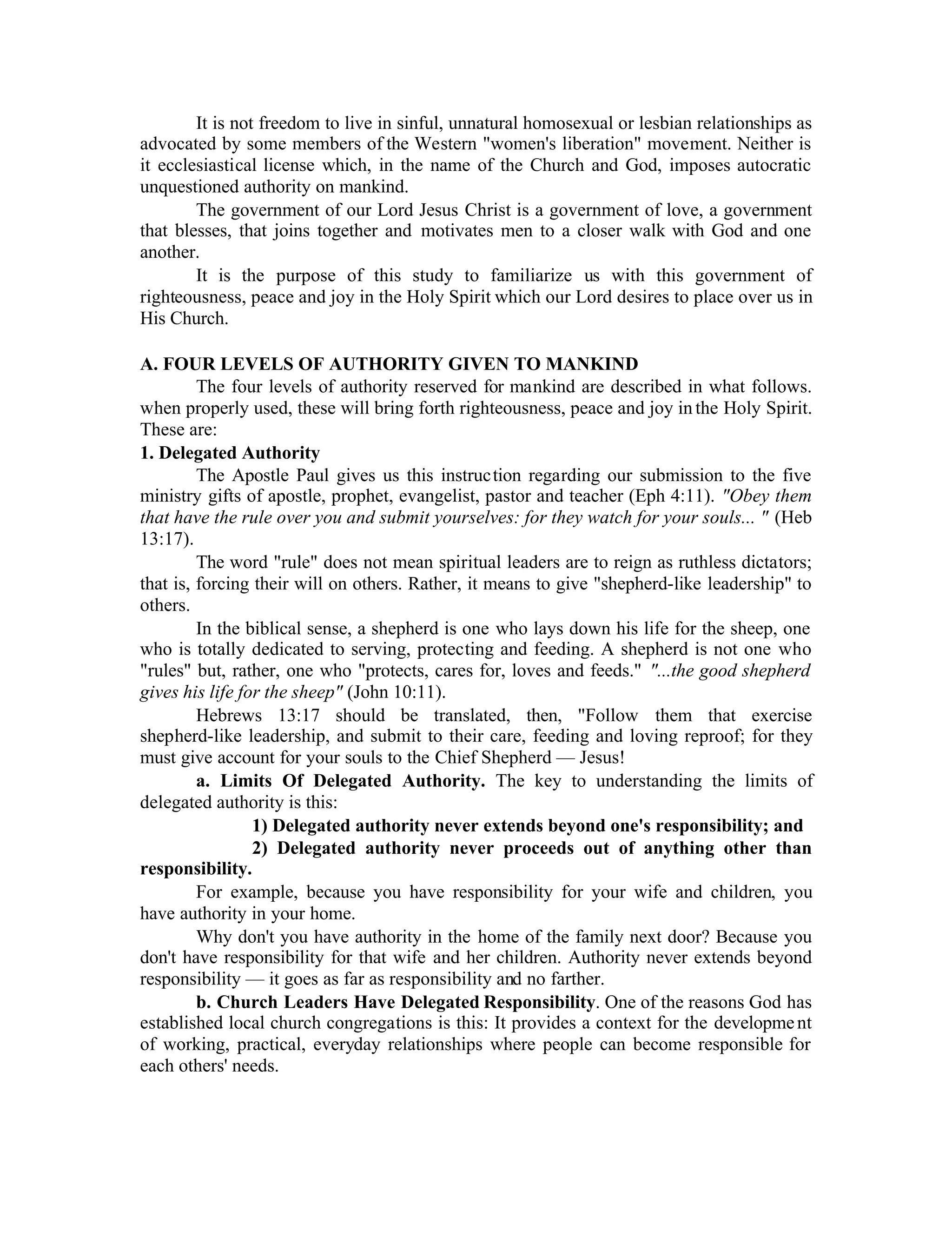 It is not freedom to live in sinful, unnatural homosexual or lesbian relationships as
advocated by some members of the Western "women's liberation" movement. Neither is
it ecclesiastical license which, in the name of the Church and God, imposes autocratic
unquestioned authority on mankind.
The government of our Lord Jesus Christ is a government of love, a government
that blesses, that joins together and motivates men to a closer walk with God and one
another.
It is the purpose of this study to familiarize us with this government of
righteousness, peace and joy in the Holy Spirit which our Lord desires to place over us in
His Church.
A. FOUR LEVELS OF AUTHORITY GIVEN TO MANKIND
The four levels of authority reserved for mankind are described in what follows.
when properly used, these will bring forth righteousness, peace and joy inthe Holy Spirit.
These are:
1. Delegated Authority
The Apostle Paul gives us this instruction regarding our submission to the five
ministry gifts of apostle, prophet, evangelist, pastor and teacher (Eph 4:11). "Obey them
that have the rule over you and submit yourselves: for they watch for your souls... " (Heb
13:17).
The word "rule" does not mean spiritual leaders are to reign as ruthless dictators;
that is, forcing their will on others. Rather, it means to give "shepherd-like leadership" to
others.
In the biblical sense, a shepherd is one who lays down his life for the sheep, one
who is totally dedicated to serving, protecting and feeding. A shepherd is not one who
"rules" but, rather, one who "protects, cares for, loves and feeds." "...the good shepherd
gives his life for the sheep" (John 10:11).
Hebrews 13:17 should be translated, then, "Follow them that exercise
shepherd-like leadership, and submit to their care, feeding and loving reproof; for they
must give account for your souls to the Chief Shepherd — Jesus!
a. Limits Of Delegated Authority. The key to understanding the limits of
delegated authority is this:
1) Delegated authority never extends beyond one's responsibility; and
2) Delegated authority never proceeds out of anything other than
responsibility.
For example, because you have responsibility for your wife and children, you
have authority in your home.
Why don't you have authority in the home of the family next door? Because you
don't have responsibility for that wife and her children. Authority never extends beyond
responsibility — it goes as far as responsibility and no farther.
b. Church Leaders Have Delegated Responsibility. One of the reasons God has
established local church congregations is this: It provides a context for the development
of working, practical, everyday relationships where people can become responsible for
each others' needs.
 