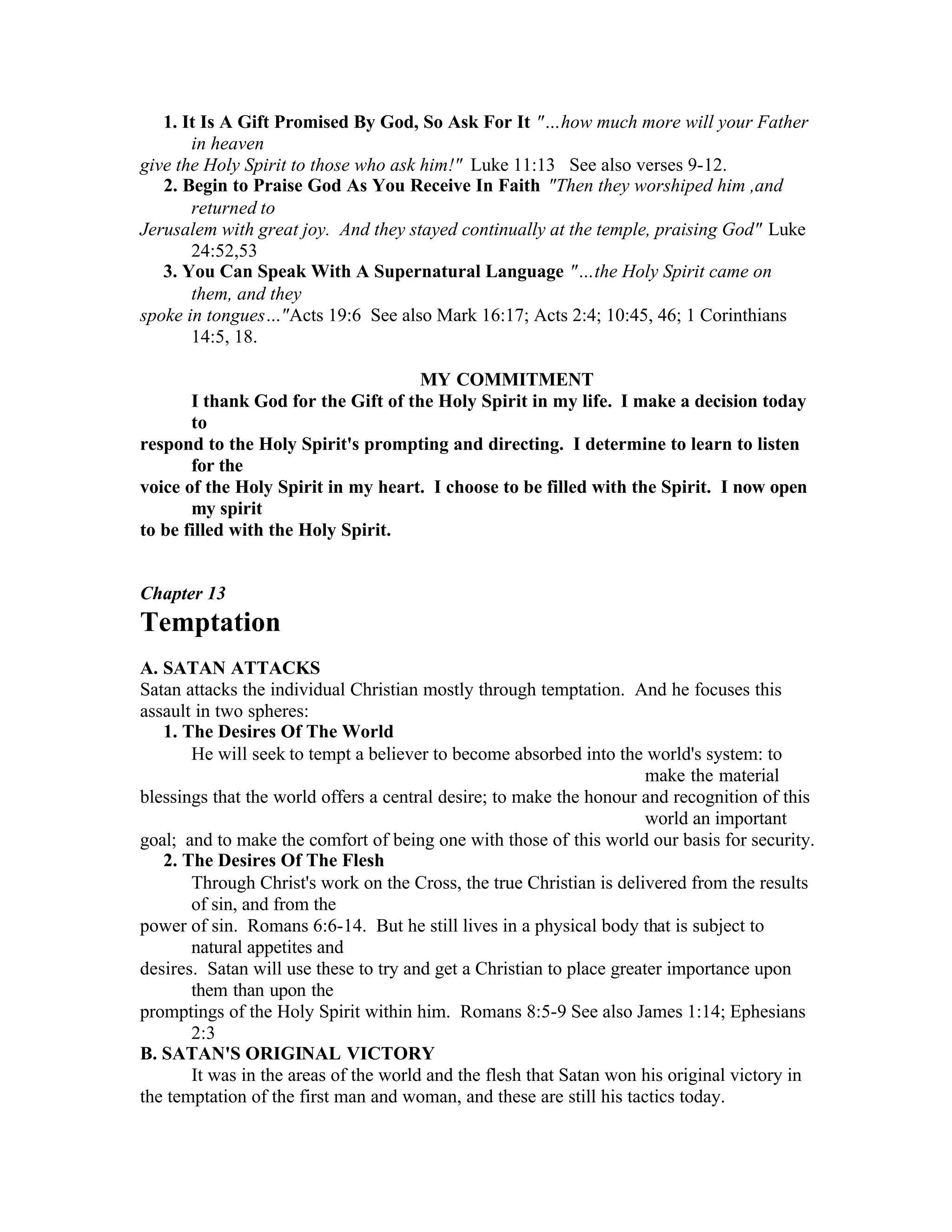 1. It Is A Gift Promised By God, So Ask For It "… how much more will your Father
in heaven
give the Holy Spirit to those who ask him!" Luke 11:13 See also verses 9-12.
2. Begin to Praise God As You Receive In Faith "Then they worshiped him ,and
returned to
Jerusalem with great joy. And they stayed continually at the temple, praising God" Luke
24:52,53
3. You Can Speak With A Supernatural Language "… the Holy Spirit came on
them, and they
spoke in tongues… "Acts 19:6 See also Mark 16:17; Acts 2:4; 10:45, 46; 1 Corinthians
14:5, 18.
MY COMMITMENT
I thank God for the Gift of the Holy Spirit in my life. I make a decision today
to
respond to the Holy Spirit's prompting and directing. I determine to learn to listen
for the
voice of the Holy Spirit in my heart. I choose to be filled with the Spirit. I now open
my spirit
to be filled with the Holy Spirit.
Chapter 13
Temptation
A. SATAN ATTACKS
Satan attacks the individual Christian mostly through temptation. And he focuses this
assault in two spheres:
1. The Desires Of The World
He will seek to tempt a believer to become absorbed into the world's system: to
make the material
blessings that the world offers a central desire; to make the honour and recognition of this
world an important
goal; and to make the comfort of being one with those of this world our basis for security.
2. The Desires Of The Flesh
Through Christ's work on the Cross, the true Christian is delivered from the results
of sin, and from the
power of sin. Romans 6:6-14. But he still lives in a physical body that is subject to
natural appetites and
desires. Satan will use these to try and get a Christian to place greater importance upon
them than upon the
promptings of the Holy Spirit within him. Romans 8:5-9 See also James 1:14; Ephesians
2:3
B. SATAN'S ORIGINAL VICTORY
It was in the areas of the world and the flesh that Satan won his original victory in
the temptation of the first man and woman, and these are still his tactics today.
 