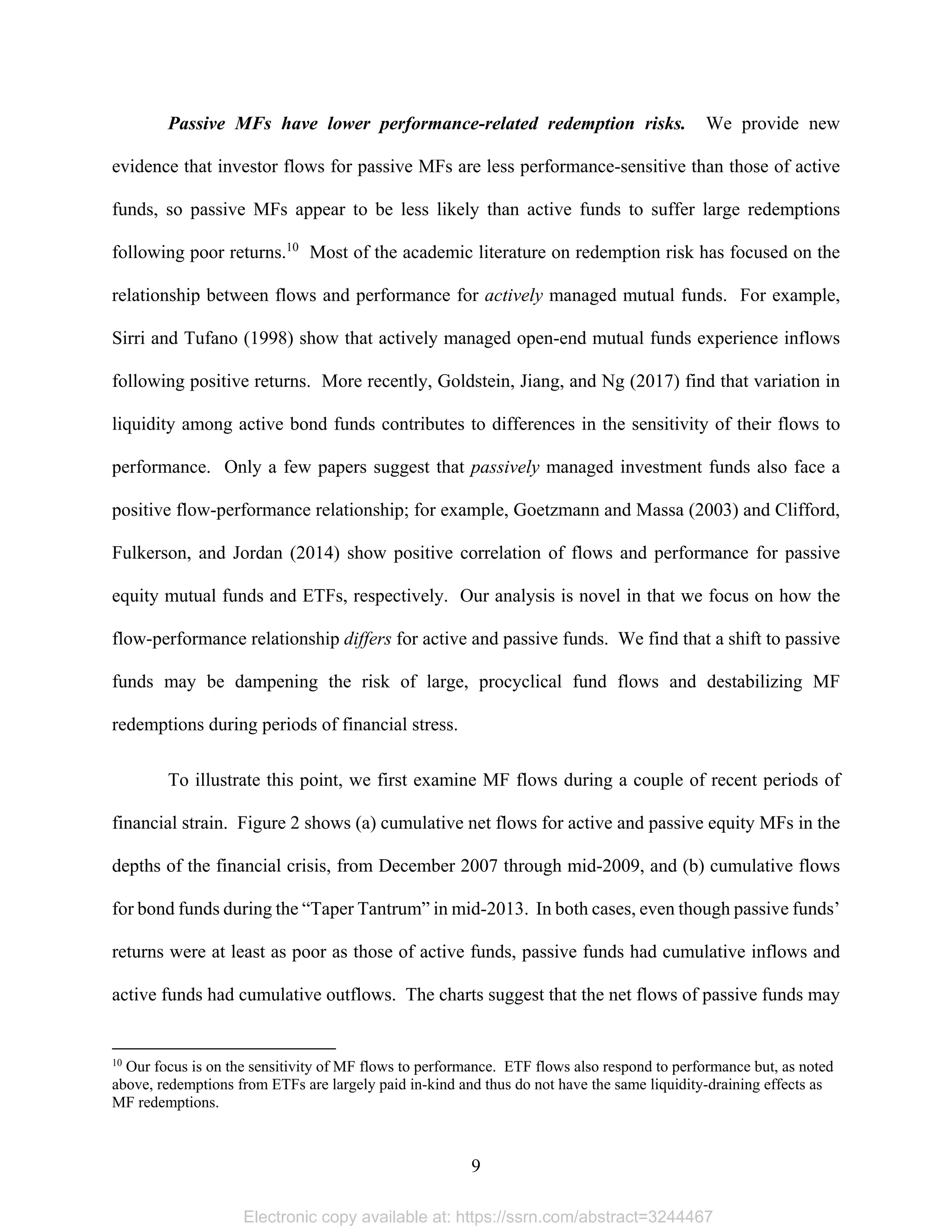 9 
Passive MFs have lower performance-related redemption risks. We provide new
evidence that investor flows for passive MFs are less performance-sensitive than those of active
funds, so passive MFs appear to be less likely than active funds to suffer large redemptions
following poor returns.10
Most of the academic literature on redemption risk has focused on the
relationship between flows and performance for actively managed mutual funds. For example,
Sirri and Tufano (1998) show that actively managed open-end mutual funds experience inflows
following positive returns. More recently, Goldstein, Jiang, and Ng (2017) find that variation in
liquidity among active bond funds contributes to differences in the sensitivity of their flows to
performance. Only a few papers suggest that passively managed investment funds also face a
positive flow-performance relationship; for example, Goetzmann and Massa (2003) and Clifford,
Fulkerson, and Jordan (2014) show positive correlation of flows and performance for passive
equity mutual funds and ETFs, respectively. Our analysis is novel in that we focus on how the
flow-performance relationship differs for active and passive funds. We find that a shift to passive
funds may be dampening the risk of large, procyclical fund flows and destabilizing MF
redemptions during periods of financial stress.
To illustrate this point, we first examine MF flows during a couple of recent periods of
financial strain. Figure 2 shows (a) cumulative net flows for active and passive equity MFs in the
depths of the financial crisis, from December 2007 through mid-2009, and (b) cumulative flows
for bond funds during the “Taper Tantrum” in mid-2013. In both cases, even though passive funds’
returns were at least as poor as those of active funds, passive funds had cumulative inflows and
active funds had cumulative outflows. The charts suggest that the net flows of passive funds may
                                                            
10
Our focus is on the sensitivity of MF flows to performance. ETF flows also respond to performance but, as noted
above, redemptions from ETFs are largely paid in-kind and thus do not have the same liquidity-draining effects as
MF redemptions.
Electronic copy available at: https://ssrn.com/abstract=3244467
 