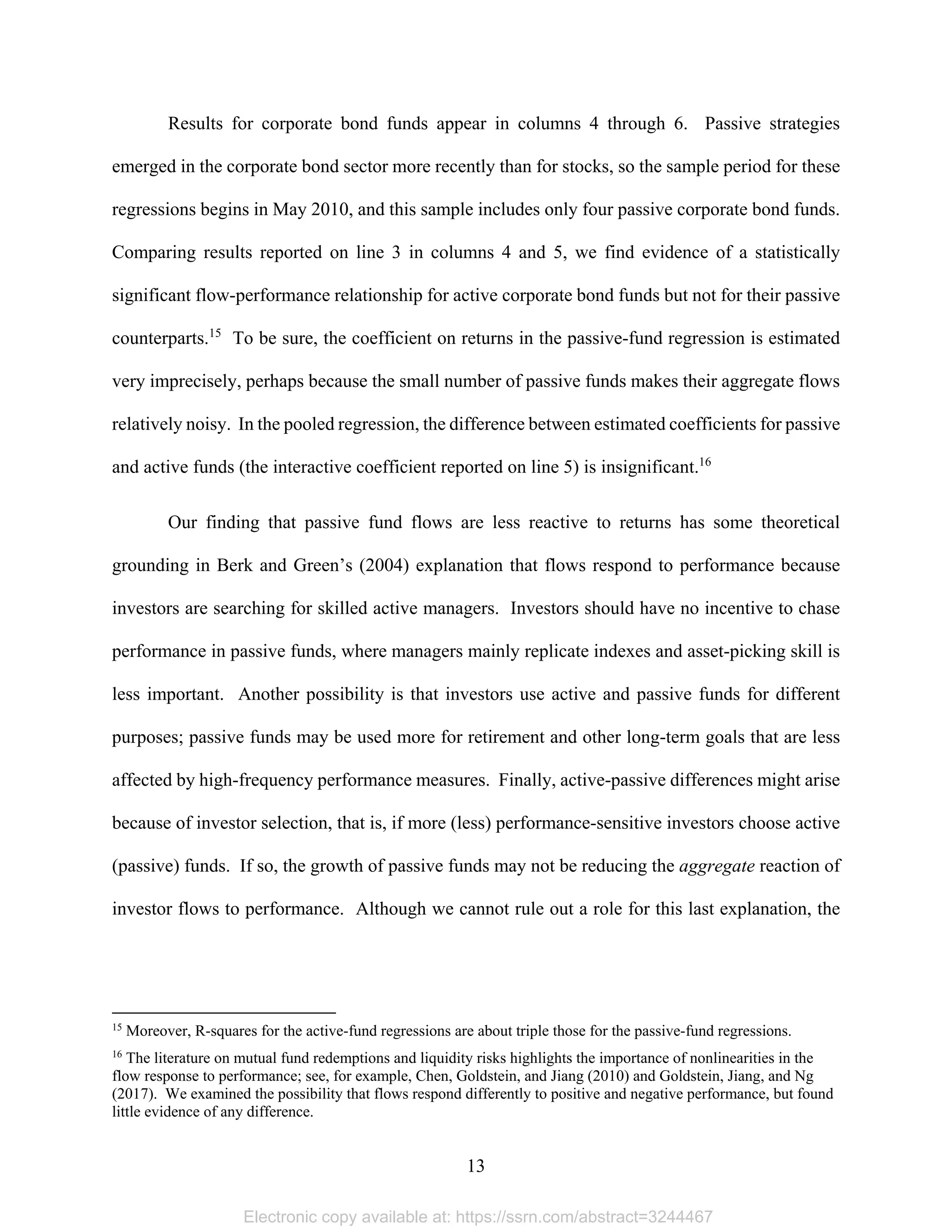 13 
Results for corporate bond funds appear in columns 4 through 6. Passive strategies
emerged in the corporate bond sector more recently than for stocks, so the sample period for these
regressions begins in May 2010, and this sample includes only four passive corporate bond funds.
Comparing results reported on line 3 in columns 4 and 5, we find evidence of a statistically
significant flow-performance relationship for active corporate bond funds but not for their passive
counterparts.15
To be sure, the coefficient on returns in the passive-fund regression is estimated
very imprecisely, perhaps because the small number of passive funds makes their aggregate flows
relatively noisy. In the pooled regression, the difference between estimated coefficients for passive
and active funds (the interactive coefficient reported on line 5) is insignificant.16
Our finding that passive fund flows are less reactive to returns has some theoretical
grounding in Berk and Green’s (2004) explanation that flows respond to performance because
investors are searching for skilled active managers. Investors should have no incentive to chase
performance in passive funds, where managers mainly replicate indexes and asset-picking skill is
less important. Another possibility is that investors use active and passive funds for different
purposes; passive funds may be used more for retirement and other long-term goals that are less
affected by high-frequency performance measures. Finally, active-passive differences might arise
because of investor selection, that is, if more (less) performance-sensitive investors choose active
(passive) funds. If so, the growth of passive funds may not be reducing the aggregate reaction of
investor flows to performance. Although we cannot rule out a role for this last explanation, the
                                                            
15
Moreover, R-squares for the active-fund regressions are about triple those for the passive-fund regressions.
16
The literature on mutual fund redemptions and liquidity risks highlights the importance of nonlinearities in the
flow response to performance; see, for example, Chen, Goldstein, and Jiang (2010) and Goldstein, Jiang, and Ng
(2017). We examined the possibility that flows respond differently to positive and negative performance, but found
little evidence of any difference.
Electronic copy available at: https://ssrn.com/abstract=3244467
 