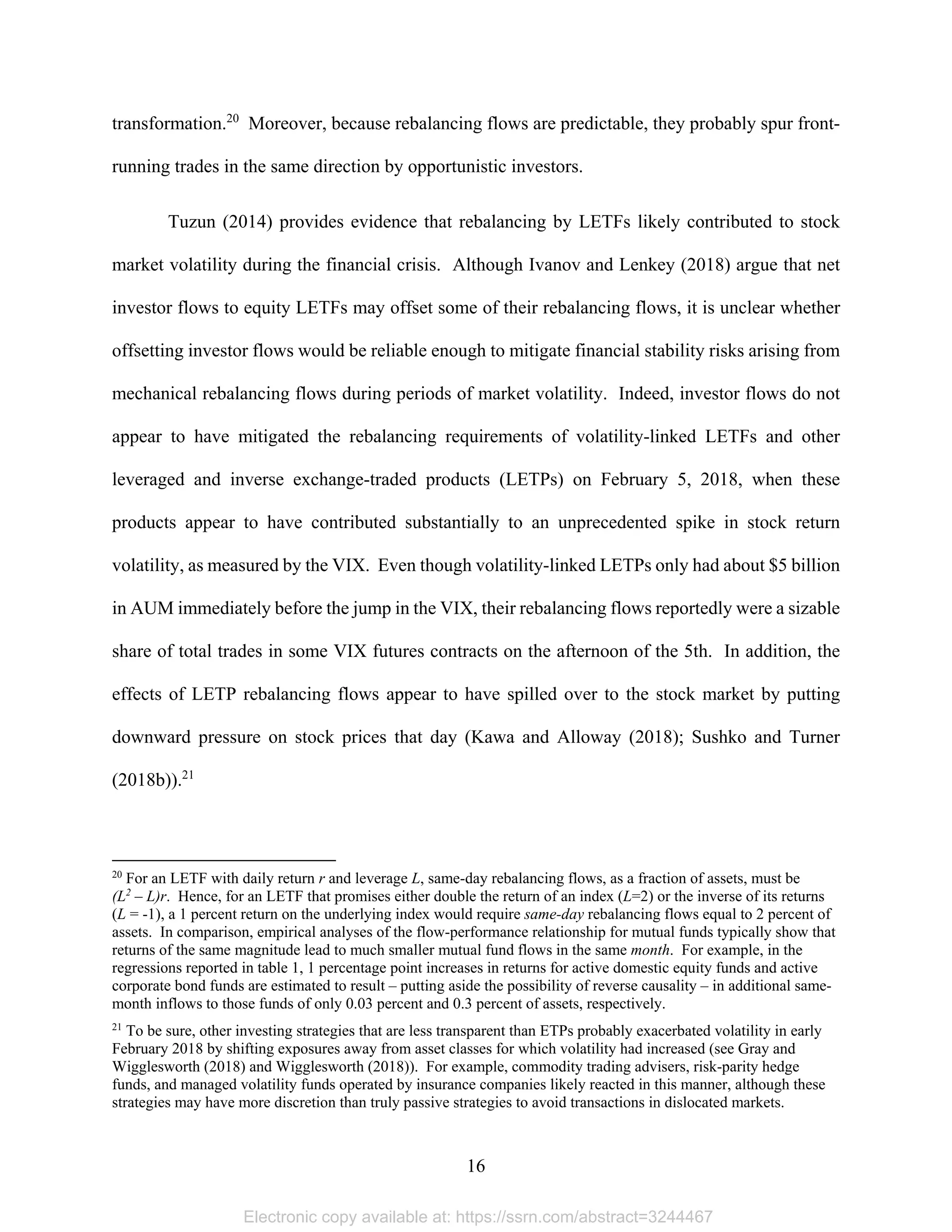 16 
transformation.20
Moreover, because rebalancing flows are predictable, they probably spur front-
running trades in the same direction by opportunistic investors.
Tuzun (2014) provides evidence that rebalancing by LETFs likely contributed to stock
market volatility during the financial crisis. Although Ivanov and Lenkey (2018) argue that net
investor flows to equity LETFs may offset some of their rebalancing flows, it is unclear whether
offsetting investor flows would be reliable enough to mitigate financial stability risks arising from
mechanical rebalancing flows during periods of market volatility. Indeed, investor flows do not
appear to have mitigated the rebalancing requirements of volatility-linked LETFs and other
leveraged and inverse exchange-traded products (LETPs) on February 5, 2018, when these
products appear to have contributed substantially to an unprecedented spike in stock return
volatility, as measured by the VIX. Even though volatility-linked LETPs only had about $5 billion
in AUM immediately before the jump in the VIX, their rebalancing flows reportedly were a sizable
share of total trades in some VIX futures contracts on the afternoon of the 5th. In addition, the
effects of LETP rebalancing flows appear to have spilled over to the stock market by putting
downward pressure on stock prices that day (Kawa and Alloway (2018); Sushko and Turner
(2018b)).21
                                                            
20
For an LETF with daily return r and leverage L, same-day rebalancing flows, as a fraction of assets, must be
(L2
– L)r. Hence, for an LETF that promises either double the return of an index (L=2) or the inverse of its returns
(L = -1), a 1 percent return on the underlying index would require same-day rebalancing flows equal to 2 percent of
assets. In comparison, empirical analyses of the flow-performance relationship for mutual funds typically show that
returns of the same magnitude lead to much smaller mutual fund flows in the same month. For example, in the
regressions reported in table 1, 1 percentage point increases in returns for active domestic equity funds and active
corporate bond funds are estimated to result – putting aside the possibility of reverse causality – in additional same-
month inflows to those funds of only 0.03 percent and 0.3 percent of assets, respectively.
21
To be sure, other investing strategies that are less transparent than ETPs probably exacerbated volatility in early
February 2018 by shifting exposures away from asset classes for which volatility had increased (see Gray and
Wigglesworth (2018) and Wigglesworth (2018)). For example, commodity trading advisers, risk-parity hedge
funds, and managed volatility funds operated by insurance companies likely reacted in this manner, although these
strategies may have more discretion than truly passive strategies to avoid transactions in dislocated markets.
Electronic copy available at: https://ssrn.com/abstract=3244467
 