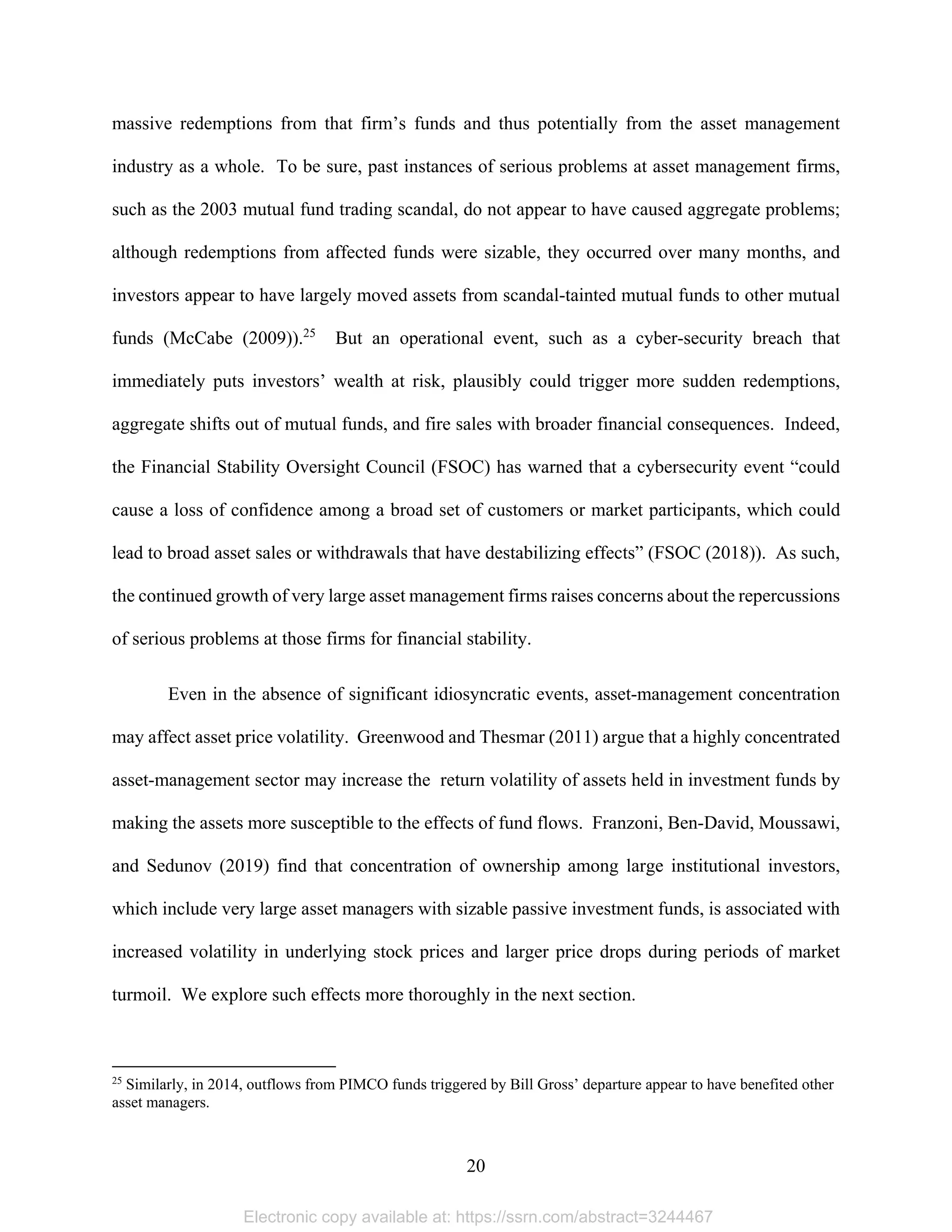 20 
massive redemptions from that firm’s funds and thus potentially from the asset management
industry as a whole. To be sure, past instances of serious problems at asset management firms,
such as the 2003 mutual fund trading scandal, do not appear to have caused aggregate problems;
although redemptions from affected funds were sizable, they occurred over many months, and
investors appear to have largely moved assets from scandal-tainted mutual funds to other mutual
funds (McCabe (2009)).25
But an operational event, such as a cyber-security breach that
immediately puts investors’ wealth at risk, plausibly could trigger more sudden redemptions,
aggregate shifts out of mutual funds, and fire sales with broader financial consequences. Indeed,
the Financial Stability Oversight Council (FSOC) has warned that a cybersecurity event “could
cause a loss of confidence among a broad set of customers or market participants, which could
lead to broad asset sales or withdrawals that have destabilizing effects” (FSOC (2018)). As such,
the continued growth of very large asset management firms raises concerns about the repercussions
of serious problems at those firms for financial stability.
Even in the absence of significant idiosyncratic events, asset-management concentration
may affect asset price volatility. Greenwood and Thesmar (2011) argue that a highly concentrated
asset-management sector may increase the return volatility of assets held in investment funds by
making the assets more susceptible to the effects of fund flows. Franzoni, Ben-David, Moussawi,
and Sedunov (2019) find that concentration of ownership among large institutional investors,
which include very large asset managers with sizable passive investment funds, is associated with
increased volatility in underlying stock prices and larger price drops during periods of market
turmoil. We explore such effects more thoroughly in the next section.
                                                            
25
Similarly, in 2014, outflows from PIMCO funds triggered by Bill Gross’ departure appear to have benefited other
asset managers.
Electronic copy available at: https://ssrn.com/abstract=3244467
 