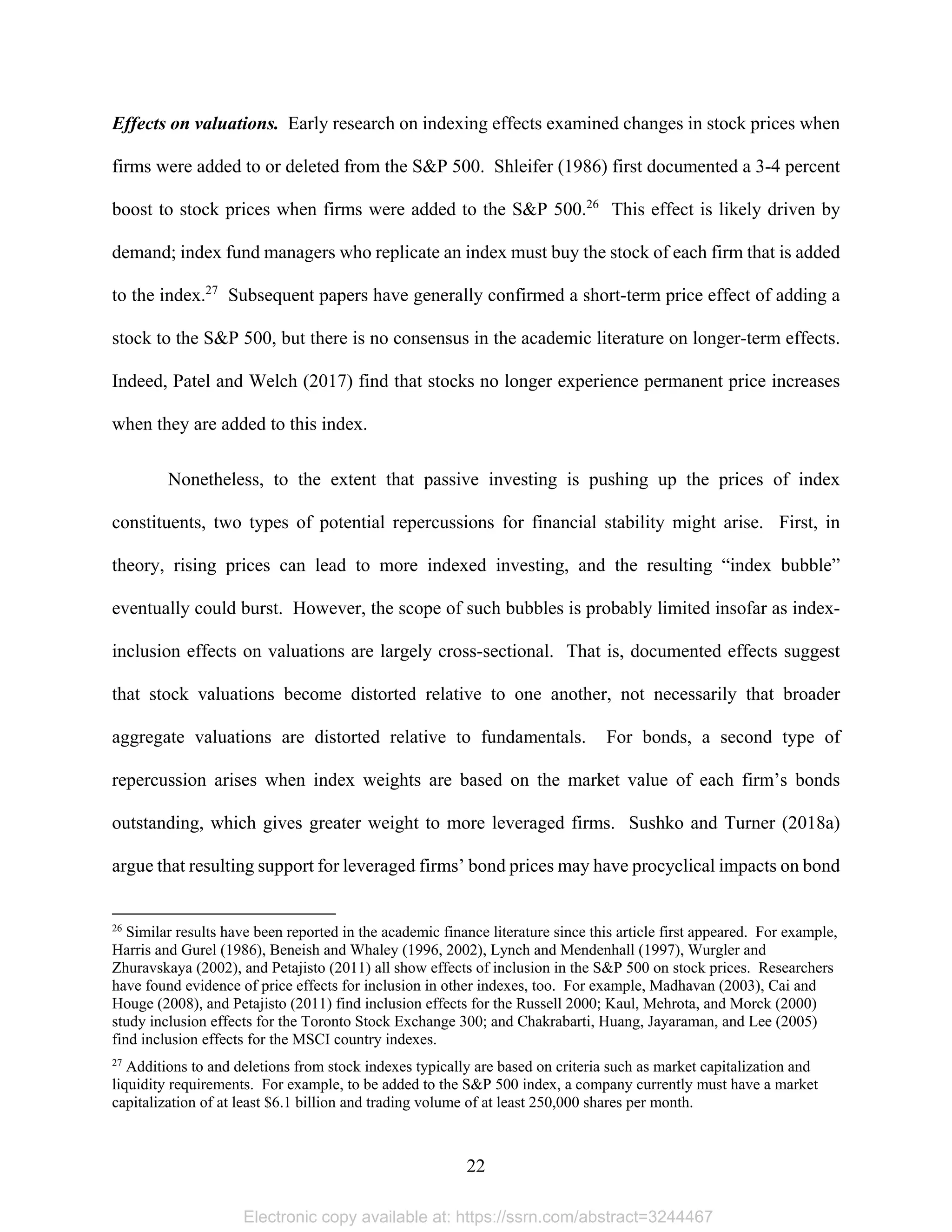 22 
Effects on valuations. Early research on indexing effects examined changes in stock prices when
firms were added to or deleted from the S&P 500. Shleifer (1986) first documented a 3-4 percent
boost to stock prices when firms were added to the S&P 500.26
This effect is likely driven by
demand; index fund managers who replicate an index must buy the stock of each firm that is added
to the index.27
Subsequent papers have generally confirmed a short-term price effect of adding a
stock to the S&P 500, but there is no consensus in the academic literature on longer-term effects.
Indeed, Patel and Welch (2017) find that stocks no longer experience permanent price increases
when they are added to this index.
Nonetheless, to the extent that passive investing is pushing up the prices of index
constituents, two types of potential repercussions for financial stability might arise. First, in
theory, rising prices can lead to more indexed investing, and the resulting “index bubble”
eventually could burst. However, the scope of such bubbles is probably limited insofar as index-
inclusion effects on valuations are largely cross-sectional. That is, documented effects suggest
that stock valuations become distorted relative to one another, not necessarily that broader
aggregate valuations are distorted relative to fundamentals. For bonds, a second type of
repercussion arises when index weights are based on the market value of each firm’s bonds
outstanding, which gives greater weight to more leveraged firms. Sushko and Turner (2018a)
argue that resulting support for leveraged firms’ bond prices may have procyclical impacts on bond
                                                            
26
Similar results have been reported in the academic finance literature since this article first appeared. For example,
Harris and Gurel (1986), Beneish and Whaley (1996, 2002), Lynch and Mendenhall (1997), Wurgler and
Zhuravskaya (2002), and Petajisto (2011) all show effects of inclusion in the S&P 500 on stock prices. Researchers
have found evidence of price effects for inclusion in other indexes, too. For example, Madhavan (2003), Cai and
Houge (2008), and Petajisto (2011) find inclusion effects for the Russell 2000; Kaul, Mehrota, and Morck (2000)
study inclusion effects for the Toronto Stock Exchange 300; and Chakrabarti, Huang, Jayaraman, and Lee (2005)
find inclusion effects for the MSCI country indexes.
27
Additions to and deletions from stock indexes typically are based on criteria such as market capitalization and
liquidity requirements. For example, to be added to the S&P 500 index, a company currently must have a market
capitalization of at least $6.1 billion and trading volume of at least 250,000 shares per month.
Electronic copy available at: https://ssrn.com/abstract=3244467
 