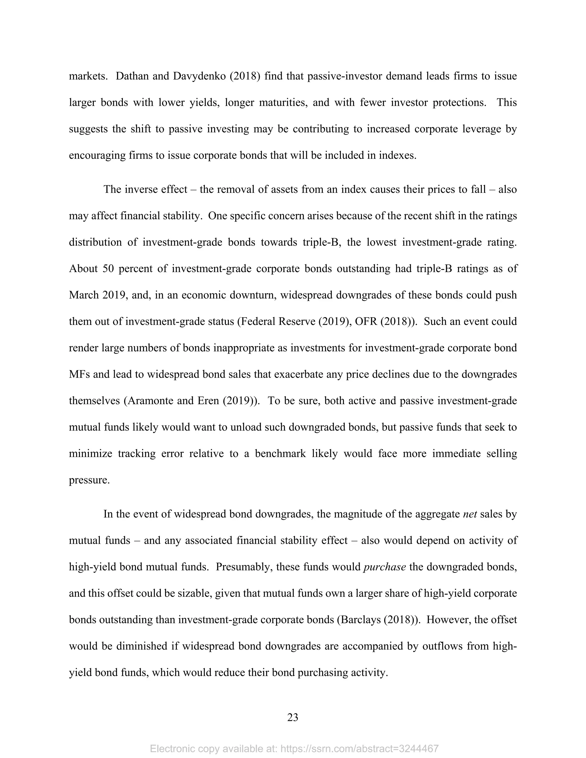 23 
markets. Dathan and Davydenko (2018) find that passive-investor demand leads firms to issue
larger bonds with lower yields, longer maturities, and with fewer investor protections. This
suggests the shift to passive investing may be contributing to increased corporate leverage by
encouraging firms to issue corporate bonds that will be included in indexes.
The inverse effect – the removal of assets from an index causes their prices to fall – also
may affect financial stability. One specific concern arises because of the recent shift in the ratings
distribution of investment-grade bonds towards triple-B, the lowest investment-grade rating.
About 50 percent of investment-grade corporate bonds outstanding had triple-B ratings as of
March 2019, and, in an economic downturn, widespread downgrades of these bonds could push
them out of investment-grade status (Federal Reserve (2019), OFR (2018)). Such an event could
render large numbers of bonds inappropriate as investments for investment-grade corporate bond
MFs and lead to widespread bond sales that exacerbate any price declines due to the downgrades
themselves (Aramonte and Eren (2019)). To be sure, both active and passive investment-grade
mutual funds likely would want to unload such downgraded bonds, but passive funds that seek to
minimize tracking error relative to a benchmark likely would face more immediate selling
pressure.
In the event of widespread bond downgrades, the magnitude of the aggregate net sales by
mutual funds – and any associated financial stability effect – also would depend on activity of
high-yield bond mutual funds. Presumably, these funds would purchase the downgraded bonds,
and this offset could be sizable, given that mutual funds own a larger share of high-yield corporate
bonds outstanding than investment-grade corporate bonds (Barclays (2018)). However, the offset
would be diminished if widespread bond downgrades are accompanied by outflows from high-
yield bond funds, which would reduce their bond purchasing activity.
Electronic copy available at: https://ssrn.com/abstract=3244467
 