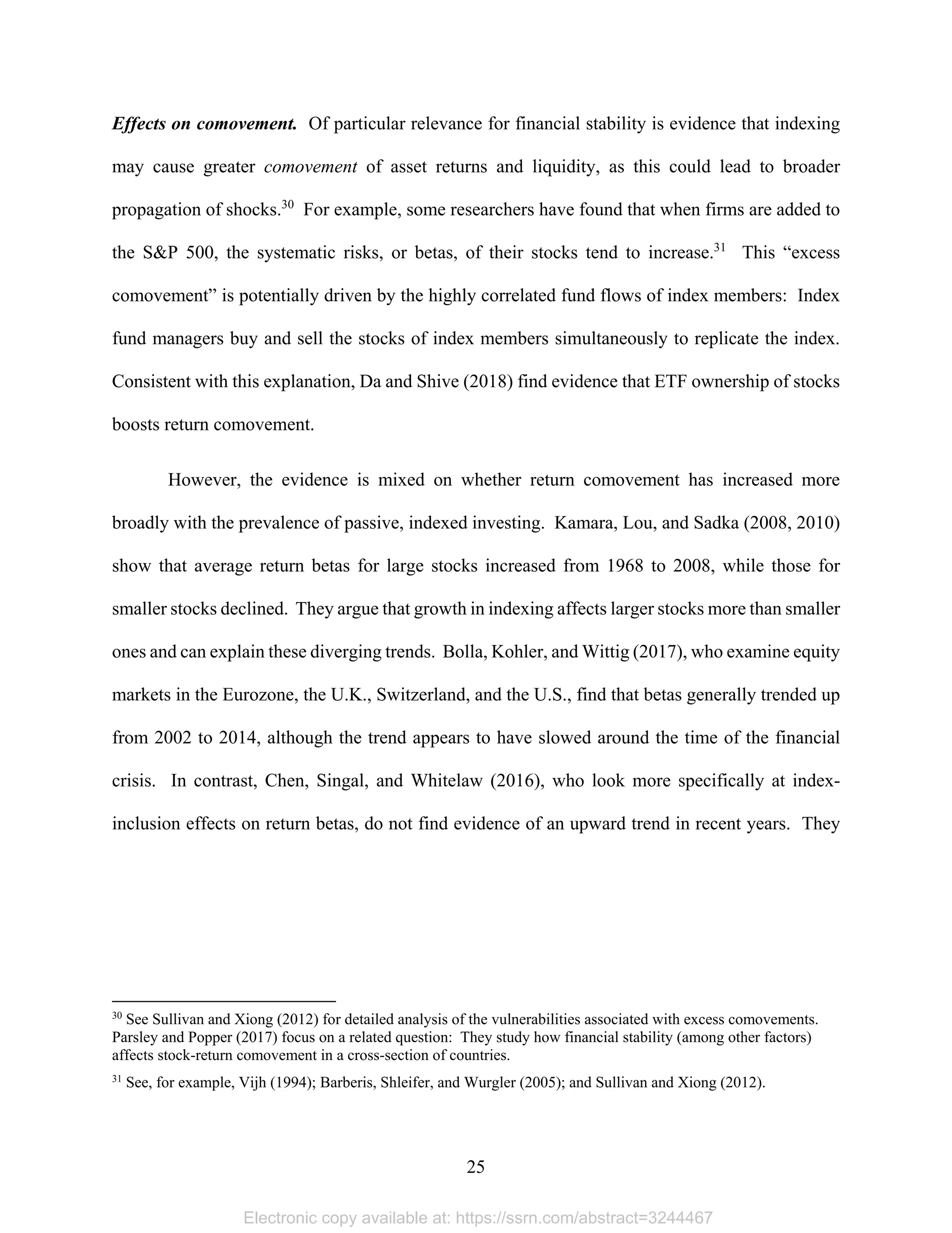 25 
Effects on comovement. Of particular relevance for financial stability is evidence that indexing
may cause greater comovement of asset returns and liquidity, as this could lead to broader
propagation of shocks.30
For example, some researchers have found that when firms are added to
the S&P 500, the systematic risks, or betas, of their stocks tend to increase.31
This “excess
comovement” is potentially driven by the highly correlated fund flows of index members: Index
fund managers buy and sell the stocks of index members simultaneously to replicate the index.
Consistent with this explanation, Da and Shive (2018) find evidence that ETF ownership of stocks
boosts return comovement.
However, the evidence is mixed on whether return comovement has increased more
broadly with the prevalence of passive, indexed investing. Kamara, Lou, and Sadka (2008, 2010)
show that average return betas for large stocks increased from 1968 to 2008, while those for
smaller stocks declined. They argue that growth in indexing affects larger stocks more than smaller
ones and can explain these diverging trends. Bolla, Kohler, and Wittig (2017), who examine equity
markets in the Eurozone, the U.K., Switzerland, and the U.S., find that betas generally trended up
from 2002 to 2014, although the trend appears to have slowed around the time of the financial
crisis. In contrast, Chen, Singal, and Whitelaw (2016), who look more specifically at index-
inclusion effects on return betas, do not find evidence of an upward trend in recent years. They
                                                            
30
See Sullivan and Xiong (2012) for detailed analysis of the vulnerabilities associated with excess comovements.
Parsley and Popper (2017) focus on a related question: They study how financial stability (among other factors)
affects stock-return comovement in a cross-section of countries.
31
See, for example, Vijh (1994); Barberis, Shleifer, and Wurgler (2005); and Sullivan and Xiong (2012).
Electronic copy available at: https://ssrn.com/abstract=3244467
 