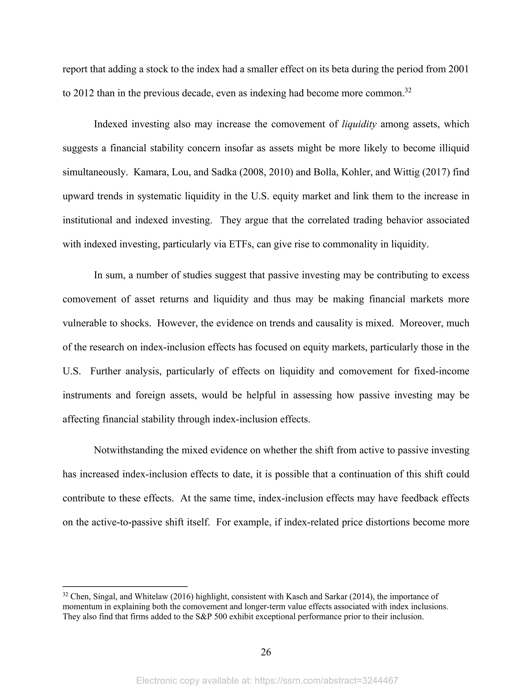 26 
report that adding a stock to the index had a smaller effect on its beta during the period from 2001
to 2012 than in the previous decade, even as indexing had become more common.32
Indexed investing also may increase the comovement of liquidity among assets, which
suggests a financial stability concern insofar as assets might be more likely to become illiquid
simultaneously. Kamara, Lou, and Sadka (2008, 2010) and Bolla, Kohler, and Wittig (2017) find
upward trends in systematic liquidity in the U.S. equity market and link them to the increase in
institutional and indexed investing. They argue that the correlated trading behavior associated
with indexed investing, particularly via ETFs, can give rise to commonality in liquidity.
In sum, a number of studies suggest that passive investing may be contributing to excess
comovement of asset returns and liquidity and thus may be making financial markets more
vulnerable to shocks. However, the evidence on trends and causality is mixed. Moreover, much
of the research on index-inclusion effects has focused on equity markets, particularly those in the
U.S. Further analysis, particularly of effects on liquidity and comovement for fixed-income
instruments and foreign assets, would be helpful in assessing how passive investing may be
affecting financial stability through index-inclusion effects.
Notwithstanding the mixed evidence on whether the shift from active to passive investing
has increased index-inclusion effects to date, it is possible that a continuation of this shift could
contribute to these effects. At the same time, index-inclusion effects may have feedback effects
on the active-to-passive shift itself. For example, if index-related price distortions become more
                                                            
32
Chen, Singal, and Whitelaw (2016) highlight, consistent with Kasch and Sarkar (2014), the importance of
momentum in explaining both the comovement and longer-term value effects associated with index inclusions.
They also find that firms added to the S&P 500 exhibit exceptional performance prior to their inclusion.
Electronic copy available at: https://ssrn.com/abstract=3244467
 