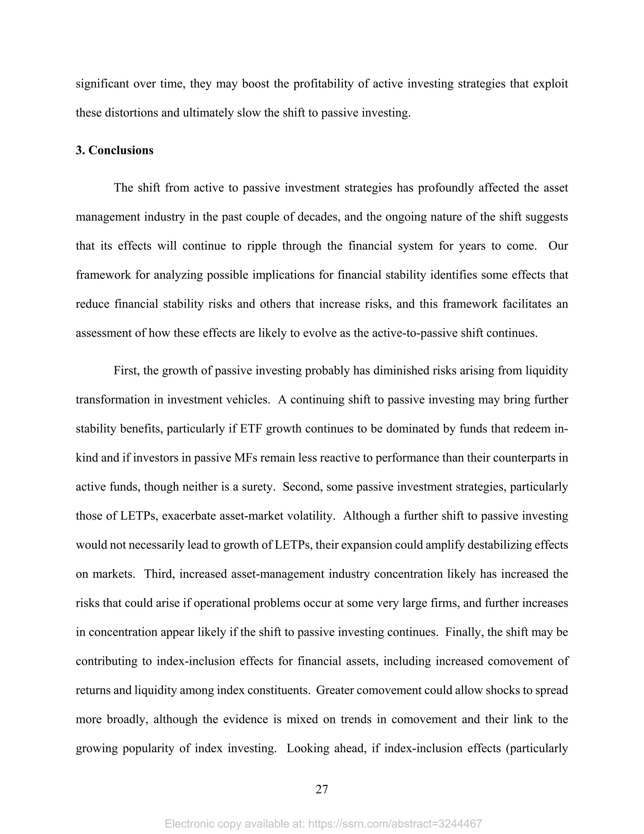 27 
significant over time, they may boost the profitability of active investing strategies that exploit
these distortions and ultimately slow the shift to passive investing.
3. Conclusions
The shift from active to passive investment strategies has profoundly affected the asset
management industry in the past couple of decades, and the ongoing nature of the shift suggests
that its effects will continue to ripple through the financial system for years to come. Our
framework for analyzing possible implications for financial stability identifies some effects that
reduce financial stability risks and others that increase risks, and this framework facilitates an
assessment of how these effects are likely to evolve as the active-to-passive shift continues.
First, the growth of passive investing probably has diminished risks arising from liquidity
transformation in investment vehicles. A continuing shift to passive investing may bring further
stability benefits, particularly if ETF growth continues to be dominated by funds that redeem in-
kind and if investors in passive MFs remain less reactive to performance than their counterparts in
active funds, though neither is a surety. Second, some passive investment strategies, particularly
those of LETPs, exacerbate asset-market volatility. Although a further shift to passive investing
would not necessarily lead to growth of LETPs, their expansion could amplify destabilizing effects
on markets. Third, increased asset-management industry concentration likely has increased the
risks that could arise if operational problems occur at some very large firms, and further increases
in concentration appear likely if the shift to passive investing continues. Finally, the shift may be
contributing to index-inclusion effects for financial assets, including increased comovement of
returns and liquidity among index constituents. Greater comovement could allow shocks to spread
more broadly, although the evidence is mixed on trends in comovement and their link to the
growing popularity of index investing. Looking ahead, if index-inclusion effects (particularly
Electronic copy available at: https://ssrn.com/abstract=3244467
 