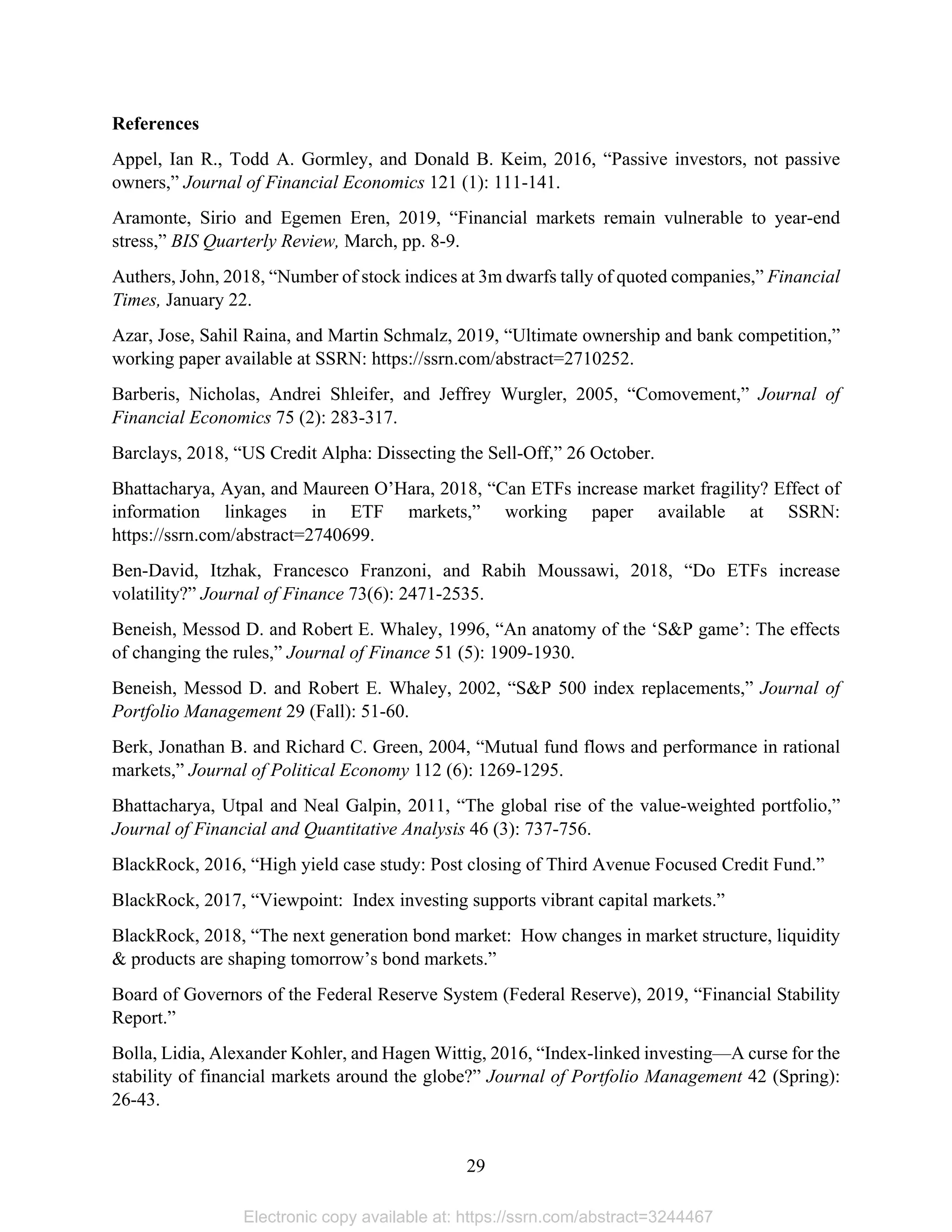 29 
References
Appel, Ian R., Todd A. Gormley, and Donald B. Keim, 2016, “Passive investors, not passive
owners,” Journal of Financial Economics 121 (1): 111-141.
Aramonte, Sirio and Egemen Eren, 2019, “Financial markets remain vulnerable to year-end
stress,” BIS Quarterly Review, March, pp. 8-9.
Authers, John, 2018, “Number of stock indices at 3m dwarfs tally of quoted companies,” Financial
Times, January 22.
Azar, Jose, Sahil Raina, and Martin Schmalz, 2019, “Ultimate ownership and bank competition,”
working paper available at SSRN: https://ssrn.com/abstract=2710252.
Barberis, Nicholas, Andrei Shleifer, and Jeffrey Wurgler, 2005, “Comovement,” Journal of
Financial Economics 75 (2): 283-317.
Barclays, 2018, “US Credit Alpha: Dissecting the Sell-Off,” 26 October.
Bhattacharya, Ayan, and Maureen O’Hara, 2018, “Can ETFs increase market fragility? Effect of
information linkages in ETF markets,” working paper available at SSRN:
https://ssrn.com/abstract=2740699.
Ben-David, Itzhak, Francesco Franzoni, and Rabih Moussawi, 2018, “Do ETFs increase
volatility?” Journal of Finance 73(6): 2471-2535.
Beneish, Messod D. and Robert E. Whaley, 1996, “An anatomy of the ‘S&P game’: The effects
of changing the rules,” Journal of Finance 51 (5): 1909-1930.
Beneish, Messod D. and Robert E. Whaley, 2002, “S&P 500 index replacements,” Journal of
Portfolio Management 29 (Fall): 51-60.
Berk, Jonathan B. and Richard C. Green, 2004, “Mutual fund flows and performance in rational 
markets,” Journal of Political Economy 112 (6): 1269-1295.
Bhattacharya, Utpal and Neal Galpin, 2011, “The global rise of the value-weighted portfolio,”
Journal of Financial and Quantitative Analysis 46 (3): 737-756.
BlackRock, 2016, “High yield case study: Post closing of Third Avenue Focused Credit Fund.”
BlackRock, 2017, “Viewpoint: Index investing supports vibrant capital markets.”
BlackRock, 2018, “The next generation bond market: How changes in market structure, liquidity
& products are shaping tomorrow’s bond markets.”
Board of Governors of the Federal Reserve System (Federal Reserve), 2019, “Financial Stability
Report.”
Bolla, Lidia, Alexander Kohler, and Hagen Wittig, 2016, “Index-linked investing—A curse for the
stability of financial markets around the globe?” Journal of Portfolio Management 42 (Spring):
26-43.
Electronic copy available at: https://ssrn.com/abstract=3244467
 