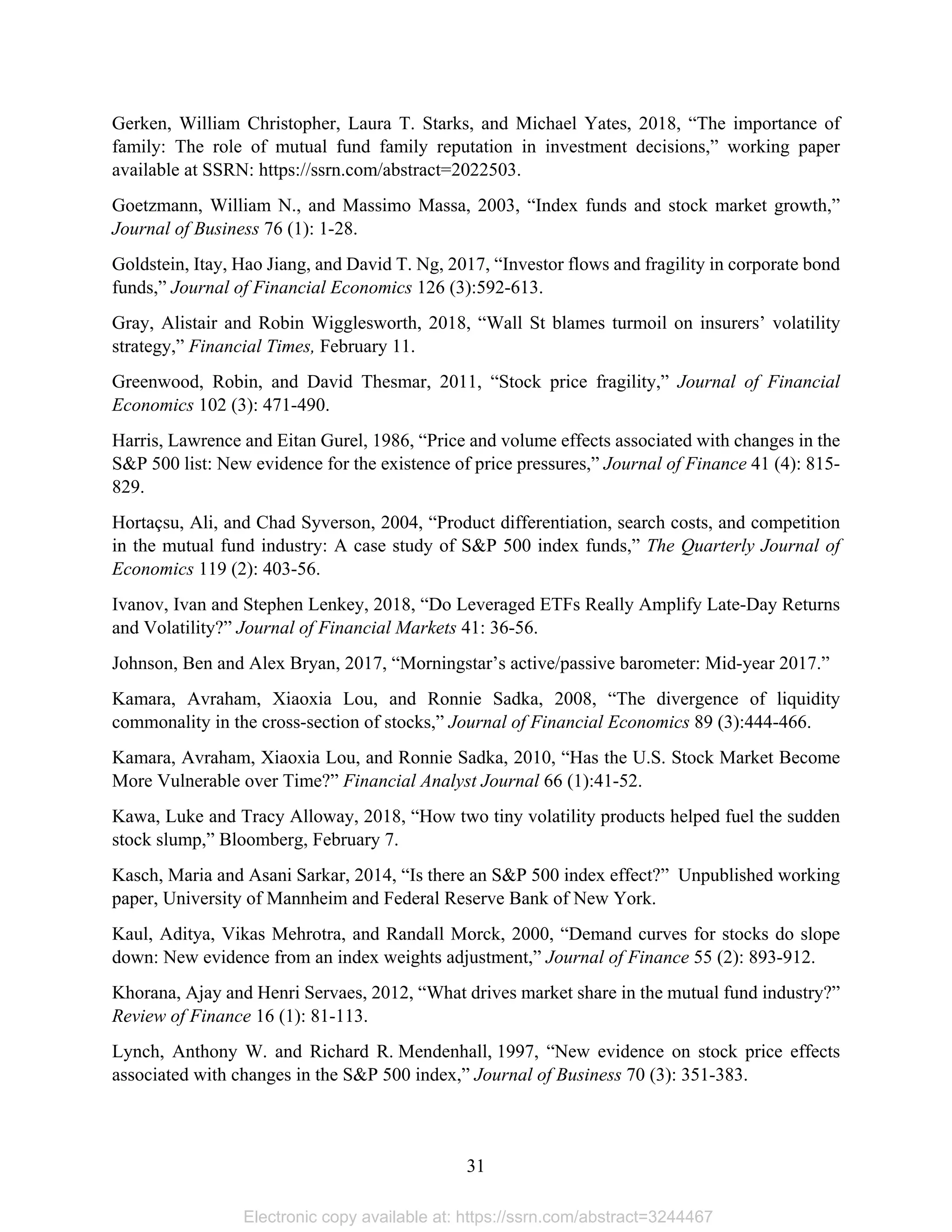 31 
Gerken, William Christopher, Laura T. Starks, and Michael Yates, 2018, “The importance of
family: The role of mutual fund family reputation in investment decisions,” working paper
available at SSRN: https://ssrn.com/abstract=2022503.
Goetzmann, William N., and Massimo Massa, 2003, “Index funds and stock market growth,”
Journal of Business 76 (1): 1-28.
Goldstein, Itay, Hao Jiang, and David T. Ng, 2017, “Investor flows and fragility in corporate bond
funds,” Journal of Financial Economics 126 (3):592-613.
Gray, Alistair and Robin Wigglesworth, 2018, “Wall St blames turmoil on insurers’ volatility
strategy,” Financial Times, February 11.
Greenwood, Robin, and David Thesmar, 2011, “Stock price fragility,” Journal of Financial
Economics 102 (3): 471-490.
Harris, Lawrence and Eitan Gurel, 1986, “Price and volume effects associated with changes in the
S&P 500 list: New evidence for the existence of price pressures,” Journal of Finance 41 (4): 815-
829.
Hortaçsu, Ali, and Chad Syverson, 2004, “Product differentiation, search costs, and competition
in the mutual fund industry: A case study of S&P 500 index funds,” The Quarterly Journal of
Economics 119 (2): 403-56.
Ivanov, Ivan and Stephen Lenkey, 2018, “Do Leveraged ETFs Really Amplify Late-Day Returns
and Volatility?” Journal of Financial Markets 41: 36-56.
Johnson, Ben and Alex Bryan, 2017, “Morningstar’s active/passive barometer: Mid-year 2017.”
Kamara, Avraham, Xiaoxia Lou, and Ronnie Sadka, 2008, “The divergence of liquidity
commonality in the cross-section of stocks,” Journal of Financial Economics 89 (3):444-466.
Kamara, Avraham, Xiaoxia Lou, and Ronnie Sadka, 2010, “Has the U.S. Stock Market Become
More Vulnerable over Time?” Financial Analyst Journal 66 (1):41-52.
Kawa, Luke and Tracy Alloway, 2018, “How two tiny volatility products helped fuel the sudden
stock slump,” Bloomberg, February 7.
Kasch, Maria and Asani Sarkar, 2014, “Is there an S&P 500 index effect?” Unpublished working
paper, University of Mannheim and Federal Reserve Bank of New York.
Kaul, Aditya, Vikas Mehrotra, and Randall Morck, 2000, “Demand curves for stocks do slope
down: New evidence from an index weights adjustment,” Journal of Finance 55 (2): 893-912.
Khorana, Ajay and Henri Servaes, 2012, “What drives market share in the mutual fund industry?”
Review of Finance 16 (1): 81-113.
Lynch, Anthony W. and Richard R. Mendenhall, 1997, “New evidence on stock price effects
associated with changes in the S&P 500 index,” Journal of Business 70 (3): 351-383.
Electronic copy available at: https://ssrn.com/abstract=3244467
 