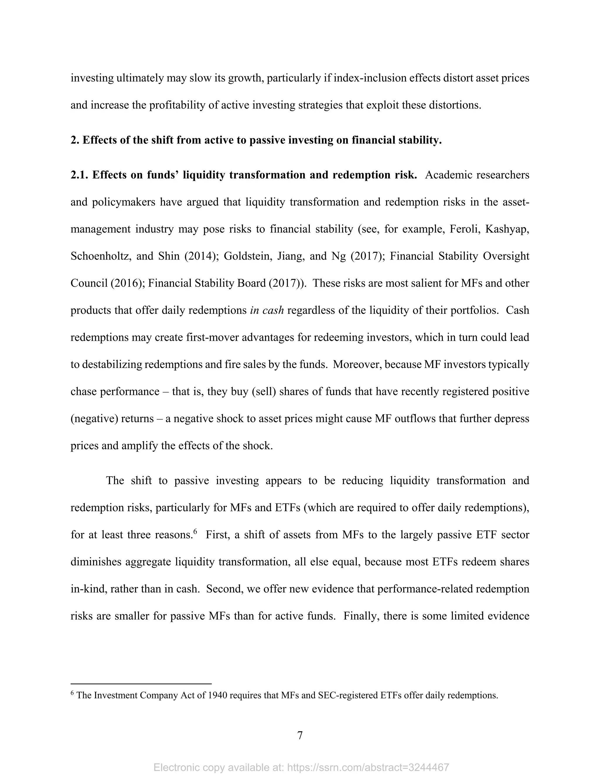 7 
investing ultimately may slow its growth, particularly if index-inclusion effects distort asset prices
and increase the profitability of active investing strategies that exploit these distortions.
2. Effects of the shift from active to passive investing on financial stability.
2.1. Effects on funds’ liquidity transformation and redemption risk. Academic researchers
and policymakers have argued that liquidity transformation and redemption risks in the asset-
management industry may pose risks to financial stability (see, for example, Feroli, Kashyap,
Schoenholtz, and Shin (2014); Goldstein, Jiang, and Ng (2017); Financial Stability Oversight
Council (2016); Financial Stability Board (2017)). These risks are most salient for MFs and other
products that offer daily redemptions in cash regardless of the liquidity of their portfolios. Cash
redemptions may create first-mover advantages for redeeming investors, which in turn could lead
to destabilizing redemptions and fire sales by the funds. Moreover, because MF investors typically
chase performance – that is, they buy (sell) shares of funds that have recently registered positive
(negative) returns – a negative shock to asset prices might cause MF outflows that further depress
prices and amplify the effects of the shock.
The shift to passive investing appears to be reducing liquidity transformation and
redemption risks, particularly for MFs and ETFs (which are required to offer daily redemptions),
for at least three reasons.6
First, a shift of assets from MFs to the largely passive ETF sector
diminishes aggregate liquidity transformation, all else equal, because most ETFs redeem shares
in-kind, rather than in cash. Second, we offer new evidence that performance-related redemption
risks are smaller for passive MFs than for active funds. Finally, there is some limited evidence
                                                            
6
The Investment Company Act of 1940 requires that MFs and SEC-registered ETFs offer daily redemptions.
Electronic copy available at: https://ssrn.com/abstract=3244467
 