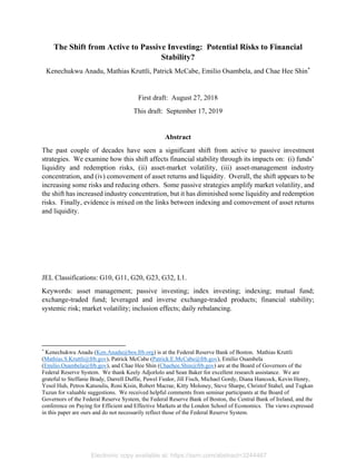 The Shift from Active to Passive Investing: Potential Risks to Financial
Stability?
Kenechukwu Anadu, Mathias Kruttli, Patrick McCabe, Emilio Osambela, and Chae Hee Shin*
First draft: August 27, 2018
This draft: September 17, 2019
Abstract
The past couple of decades have seen a significant shift from active to passive investment
strategies. We examine how this shift affects financial stability through its impacts on: (i) funds’
liquidity and redemption risks, (ii) asset-market volatility, (iii) asset-management industry
concentration, and (iv) comovement of asset returns and liquidity. Overall, the shift appears to be
increasing some risks and reducing others. Some passive strategies amplify market volatility, and
the shift has increased industry concentration, but it has diminished some liquidity and redemption
risks. Finally, evidence is mixed on the links between indexing and comovement of asset returns
and liquidity.
JEL Classifications: G10, G11, G20, G23, G32, L1.
Keywords: asset management; passive investing; index investing; indexing; mutual fund;
exchange-traded fund; leveraged and inverse exchange-traded products; financial stability;
systemic risk; market volatility; inclusion effects; daily rebalancing.
                                                            
*
Kenechukwu Anadu (Ken.Anadu@bos.frb.org) is at the Federal Reserve Bank of Boston. Mathias Kruttli
(Mathias.S.Kruttli@frb.gov), Patrick McCabe (Patrick.E.McCabe@frb.gov), Emilio Osambela
(Emilio.Osambela@frb.gov), and Chae Hee Shin (Chaehee.Shin@frb.gov) are at the Board of Governors of the
Federal Reserve System. We thank Keely Adjorlolo and Sean Baker for excellent research assistance. We are
grateful to Steffanie Brady, Darrell Duffie, Pawel Fiedor, Jill Fisch, Michael Gordy, Diana Hancock, Kevin Henry,
Yesol Huh, Petros Katsoulis, Roni Kisin, Robert Macrae, Kitty Moloney, Steve Sharpe, Christof Stahel, and Tugkan
Tuzun for valuable suggestions. We received helpful comments from seminar participants at the Board of
Governors of the Federal Reserve System, the Federal Reserve Bank of Boston, the Central Bank of Ireland, and the
conference on Paying for Efficient and Effective Markets at the London School of Economics. The views expressed
in this paper are ours and do not necessarily reflect those of the Federal Reserve System.
Electronic copy available at: https://ssrn.com/abstract=3244467
 