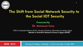 SRGE 2018 Internet of Things workshop – Cairo University, 12 July 2018
1
The Shift from Social Network Security to
the Social IOT Security
Presented By
Dr. Mohamed Torky
PHD in Computer Science (2018), Faculty of Science, Menoufyia University, Egypt.
Member in Scientific Research Group in Egypt (SRGE)
 