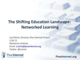 The Shifting Education Landscape:
       Networked Learning

Lee Rainie, Director, Pew Internet Project
3.26.12
Monterey Institute
Email: Lrainie@pewinternet.org
Twitter: @Lrainie


                                             PewInternet.org
 
