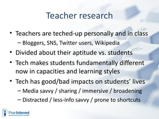 Teacher research
• Teachers are teched-up personally and in class
  – Bloggers, SNS, Twitter users, Wikipedia
• Divided about their aptitude vs. students
• Tech makes students fundamentally different
  now in capacities and learning styles
• Tech has good/bad impacts on students’ lives
  – Media savvy / sharing / immersive / broadening
  – Distracted / less-info savvy / prone to shortcuts
 