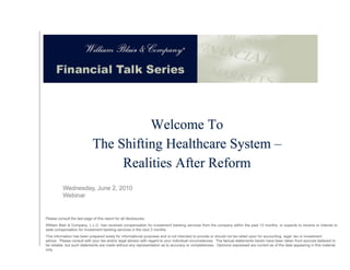 Welcome To
                                                             The Shifting Halthcare System –
                                                                        g             y
                                                                  Realities After Reform



                          Wednesday, June 2, 2010
                          Webinar


               Please consult the last page of this report for all disclosures.
               William Blair & Company, L.L.C. has received compensation for investment banking services from the company within the past 12 months, or expects to receive or intends to seek compensation
               for investment banking services in the next 3 months.
               This information has been prepared solely for informational purposes and is not intended to provide or should not be relied upon for accounting, legal, tax or investment advice. Please consult
               with your tax and/or legal advisor with regard to your individual circumstances. The factual statements herein have been taken from sources believed to be reliable, but such statements are
                     y          /      g                   g        y                                                                                                               ,
               made without any representation as to accuracy or completeness. Opinions expressed are current as of the date appearing in this material only.
222 W. Adams St.
Chicago, IL 60606
www.williamblair.com
 