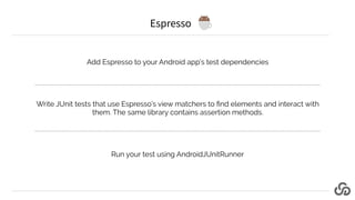 Espresso
Add Espresso to your Android app’s test dependencies
Write JUnit tests that use Espresso’s view matchers to ﬁnd e...