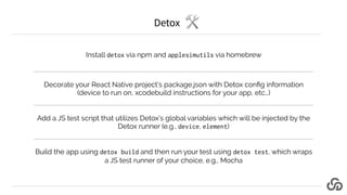 Detox
Install detox via npm and applesimutils via homebrew
Decorate your React Native project’s package.json with Detox co...