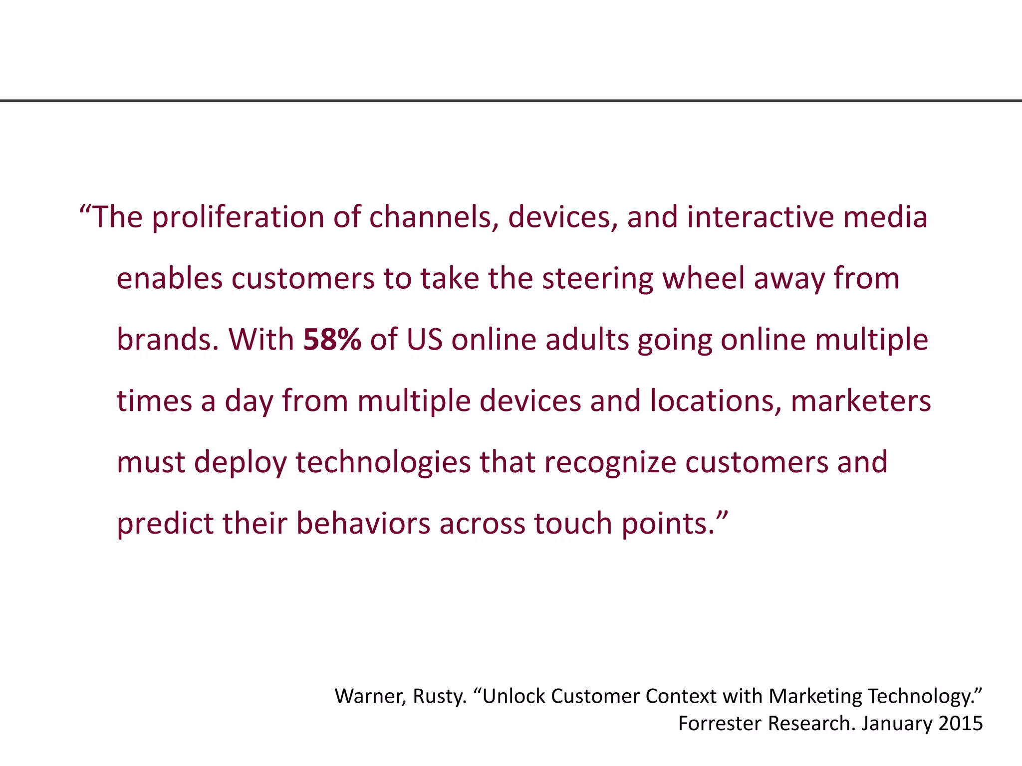 “The proliferation of channels, devices, and interactive media
enables customers to take the steering wheel away from
brands. With 58% of US online adults going online multiple
times a day from multiple devices and locations, marketers
must deploy technologies that recognize customers and
predict their behaviors across touch points.”
Warner, Rusty. “Unlock Customer Context with Marketing Technology.”
Forrester Research. January 2015
 