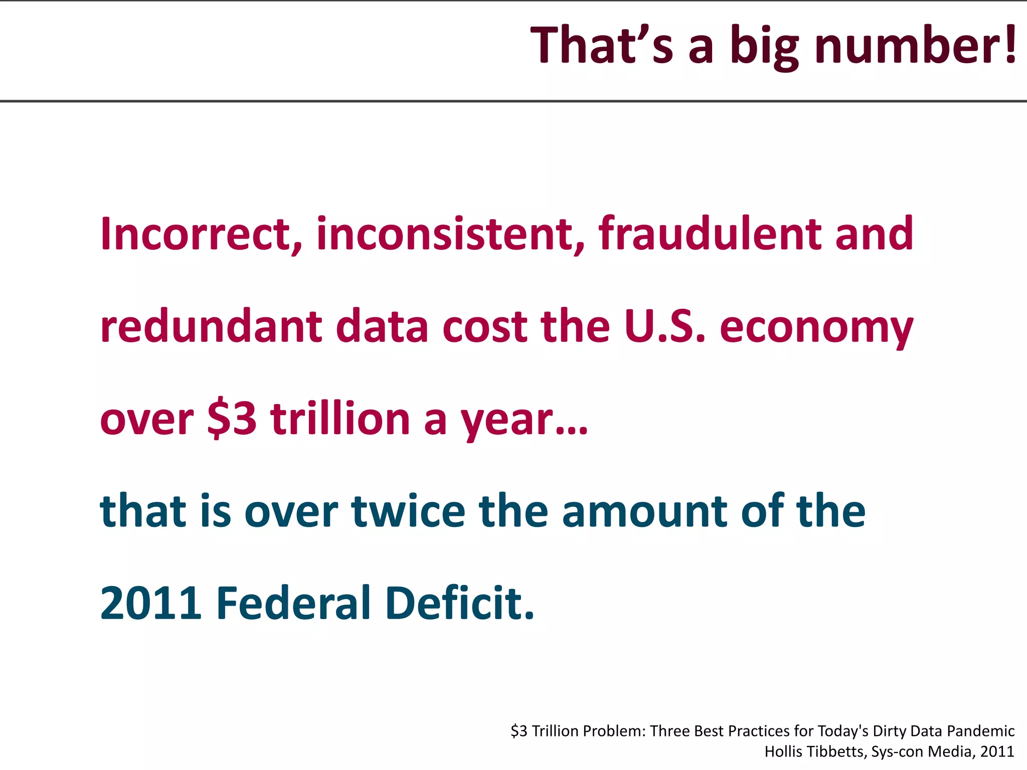 That’s a big number!
Incorrect, inconsistent, fraudulent and
redundant data cost the U.S. economy
over $3 trillion a year…
that is over twice the amount of the
2011 Federal Deficit.
$3 Trillion Problem: Three Best Practices for Today's Dirty Data Pandemic
Hollis Tibbetts, Sys-con Media, 2011
 