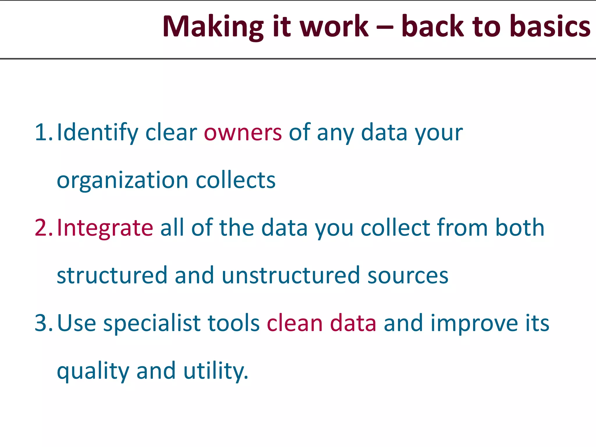 Making it work – back to basics
1.Identify clear owners of any data your
organization collects
2.Integrate all of the data you collect from both
structured and unstructured sources
3.Use specialist tools clean data and improve its
quality and utility.
 