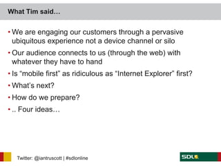 What Tim said…


• We are engaging our customers through a pervasive
  ubiquitous experience not a device channel or silo
• Our audience connects to us (through the web) with
  whatever they have to hand
• Is “mobile first” as ridiculous as “Internet Explorer” first?
• What’s next?
• How do we prepare?
• .. Four ideas…




   Twitter: @iantruscott | #sdlonline
 