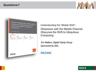 Questions?




                                          Understanding the “Mobile Shift” :
                                          Obsession with the Mobile Channel
                                          Obscures the Shift to Ubiquitous
                                          Computing

                                          Tim Walters, Digital Clarity Group
                                          Sponsored by SDL


                                          Get it here!




20
     Twitter: @iantruscott | #sdlonline
 