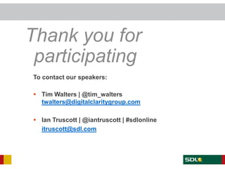 Thank you for
    participating
       To contact our speakers:

        Tim Walters | @tim_walters
         twalters@digitalclaritygroup.com

        Ian Truscott | @iantruscott | #sdlonline
         itruscott@sdl.com




Twitter: @iantruscott | #sdlonline
 