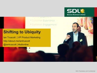 Shifting to Ubiquity
Ian Truscott | VP Product Marketing
http://about.me/iantruscott
@iantruscott | #sdlonline




    Twitter: @iantruscott | #sdlonline
                                         SDL Proprietary and Confidential
 