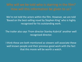 Why will we be told who is starring in the film?
  How will this information be given to us?

We’re not told the actors within the film. However, we are told
‘Based on the best-selling novel by Stephen King’ who is highly
             recognised for his outstanding work.

The trailer also says ‘From director Stanley Kubrick’ another well
                        recognised director.

I think these are both mentioned as viewers will associate these
 well known people and their previous good work with the fact
              that this movie will be worth a watch.
 