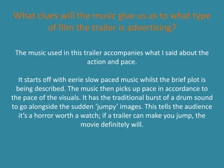 What clues will the music give us as to what type
        of film the trailer is advertising?

 The music used in this trailer accompanies what I said about the
                         action and pace.

   It starts off with eerie slow paced music whilst the brief plot is
  being described. The music then picks up pace in accordance to
the pace of the visuals. It has the traditional burst of a drum sound
to go alongside the sudden ‘jumpy’ images. This tells the audience
   it’s a horror worth a watch; if a trailer can make you jump, the
                          movie definitely will.
 