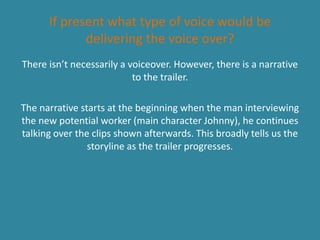 If present what type of voice would be
             delivering the voice over?
There isn’t necessarily a voiceover. However, there is a narrative
                           to the trailer.

The narrative starts at the beginning when the man interviewing
the new potential worker (main character Johnny), he continues
talking over the clips shown afterwards. This broadly tells us the
                storyline as the trailer progresses.
 