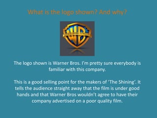 What is the logo shown? And why?
The logo shown is Warner Bros. I’m pretty sure everybody is
familiar with this company.
This is a good selling point for the makers of ‘The Shining’. It
tells the audience straight away that the film is under good
hands and that Warner Bros wouldn’t agree to have their
company advertised on a poor quality film.
 