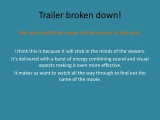 Trailer broken down!
We were told the name of the movie at the end.
I think this is because it will stick in the minds of the viewers.
It’s delivered with a burst of energy combining sound and visual
aspects making it even more effective.
It makes us want to watch all the way through to find out the
name of the movie.
 