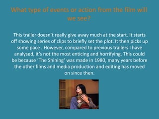 What type of events or action from the film will
we see?
This trailer doesn’t really give away much at the start. It starts
off showing series of clips to briefly set the plot. It then picks up
some pace . However, compared to previous trailers I have
analysed, it’s not the most enticing and horrifying. This could
be because ‘The Shining’ was made in 1980, many years before
the other films and media production and editing has moved
on since then.
 