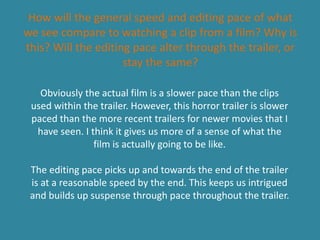 How will the general speed and editing pace of what
we see compare to watching a clip from a film? Why is
this? Will the editing pace alter through the trailer, or
stay the same?
Obviously the actual film is a slower pace than the clips
used within the trailer. However, this horror trailer is slower
paced than the more recent trailers for newer movies that I
have seen. I think it gives us more of a sense of what the
film is actually going to be like.
The editing pace picks up and towards the end of the trailer
is at a reasonable speed by the end. This keeps us intrigued
and builds up suspense through pace throughout the trailer.
 