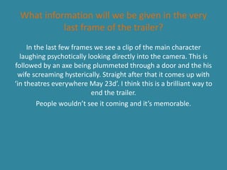What information will we be given in the very
last frame of the trailer?
In the last few frames we see a clip of the main character
laughing psychotically looking directly into the camera. This is
followed by an axe being plummeted through a door and the his
wife screaming hysterically. Straight after that it comes up with
‘in theatres everywhere May 23d’. I think this is a brilliant way to
end the trailer.
People wouldn’t see it coming and it’s memorable.
 