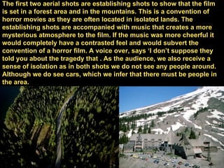 The first two aerial shots are establishing shots to show that the film is set in a forest area and in the mountains. This is a convention of horror movies as they are often located in isolated lands. The establishing shots are accompanied with music that creates a more mysterious atmosphere to the film. If the music was more cheerful it would completely have a contrasted feel and would subvert the convention of a horror film. A voice over, says ‘I don’t suppose they told you about the tragedy that . As the audience, we also receive a sense of isolation as in both shots we do not see any people around. Although we do see cars, which we infer that there must be people in the area. 